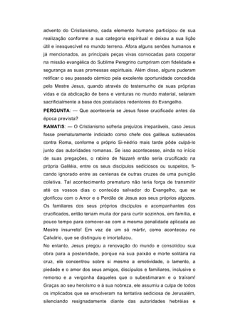 advento do Cristianismo, cada elemento humano participou de sua
realização conforme a sua categoria espiritual e deixou a sua lição
útil e inesquecível no mundo terreno. Afora alguns senões humanos e
já mencionados, as principais peças vivas convocadas para cooperar
na missão evangélica do Sublime Peregrino cumpriram com fidelidade e
segurança as suas promessas espirituais. Além disso, alguns puderam
retificar o seu passado cármico pela excelente oportunidade concedida
pelo Mestre Jesus, quando através do testemunho de suas próprias
vidas e da abdicação de bens e venturas no mundo material, selaram
sacrificialmente a base dos postulados redentores do Evangelho.
PERGUNTA: — Que aconteceria se Jesus fosse crucificado antes da
época prevista?
RAMATíS: — O Cristianismo sofreria prejuízos irreparáveis, caso Jesus
fosse prematuramente indiciado como chefe dos galileus sublevados
contra Roma, conforme o próprio Si-nédrio mais tarde pôde culpá-lo
junto das autoridades romanas. Se isso acontecesse, ainda no início
de suas pregações, o rabino de Nazaré então seria crucificado na
própria Galiléia, entre os seus discípulos sediciosos ou suspeitos, fi-
cando ignorado entre as centenas de outras cruzes de uma punição
coletiva. Tal acontecimento prematuro não teria força de transmitir
até os vossos dias o conteúdo salvador do Evangelho, que se
glorificou com o Amor e o Perdão de Jesus aos seus próprios algozes.
Os familiares dos seus próprios discípulos e acompanhantes dos
crucificados, então teriam muita dor para curtir sozinhos, em família, e
pouco tempo para comover-se com a mesma penalidade aplicada ao
Mestre insurreto! Em vez de um só mártir, como aconteceu no
Calvário, que se distinguiu e imortalizou.
No entanto, Jesus pregou a renovação do mundo e consolidou sua
obra para a posteridade, porque na sua paixão e morte solitária na
cruz, ele concentrou sobre si mesmo a emotividade, o lamento, a
piedade e o amor dos seus amigos, discípulos e familiares, inclusive o
remorso e a vergonha daqueles que o subestimaram e o traíram!
Graças ao seu heroísmo e à sua nobreza, ele assumiu a culpa de todos
os implicados que se envolveram na tentativa sediciosa de Jerusalém,
silenciando resignadamente diante das autoridades hebréias e
 