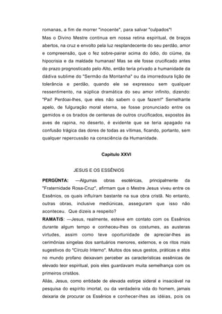 romanas, a fim de morrer "inocente", para salvar "culpados"!
Mas o Divino Mestre continua em nossa retina espiritual, de braços
abertos, na cruz e envolto pela luz resplandecente do seu perdão, amor
e compreensão, que o fez sobre-pairar acima do ódio, do ciúme, da
hipocrisia e da maldade humanas! Mas se ele fosse crucificado antes
do prazo prognosticado pelo Alto, então teria privado a humanidade da
dádiva sublime do "Sermão da Montanha" ou da imorredoura lição de
tolerância e perdão, quando ele se expressou sem qualquer
ressentimento, na súplica dramática do seu amor infinito, dizendo:
"Pai! Perdoai-lhes, que eles não sabem o que fazem!" Semelhante
apelo, de fulguração moral eterna, se fosse pronunciado entre os
gemidos e os brados de centenas de outros crucificados, expostos às
aves de rapina, no deserto, é evidente que se teria apagado na
confusão trágica das dores de todas as vítimas, ficando, portanto, sem
qualquer repercussão na consciência da Humanidade.


                                Capítulo XXVI


                  JESUS E OS ESSÊNIOS

PERGÜNTA:         —Algumas       obras    esotéricas,        principalmente     da
"Fraternidade Rosa-Cruz", afirmam que o Mestre Jesus viveu entre os
Essênios, os quais influíram bastante na sua obra cristã. No entanto,
outras   obras,    inclusive   mediúnicas,   asseguram          que   isso     não
aconteceu. Que dizeis a respeito?
RAMATíS: —Jesus, realmente, esteve em contato com os Essênios
durante algum tempo e conheceu-lhes os costumes, as austeras
virtudes,   assim     como     teve   oportunidade      de     apreciar-lhes    as
cerimônias singelas dos santuários menores, externos, e os ritos mais
sugestivos do "Círculo Interno". Muitos dos seus gestos, práticas e atos
no mundo profano deixavam perceber as características essênicas de
elevado teor espiritual, pois eles guardavam muita semelhança com os
primeiros cristãos.
Aliás, Jesus, como entidade de elevada estirpe sideral e insaciável na
pesquisa do espírito imortal, ou da verdadeira vida do homem, jamais
deixaria de procurar os Essênios e conhecer-lhes as idéias, pois os
 