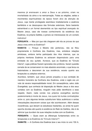 mesmos já ensinavam o amor a Deus e ao próximo, criam na
imortalidade da alma e na reencarnação. Todas as religiões, seitas e
movimentos espiritualistas da época foram alvo da atenção de
Jesus, cuja mente privilegiada assimilava imediatamente a essência
benfeitora e se desocupava das fórmulas exteriores. Seria bastante
estranhável e um formal desmentido ao tipo espiritual avançado do
Mestre Jesus, caso ele tivesse conhecimento da existência dos
Essênios, na própria Galiléia, e jamais se interessasse de um contato
instrutivo!
PERGUNTA: — Mas por que não chegaram até nós as provas de que
Jesus viveu entre os Essênios?
RAMATíS: — Porque o Mestre não pertenceu, não se filiou
propriamente à Confraria dos Essênios, mas, entreteve relações
amistosas, embora tenha participado dos ritos internos, que os
próprios mentores Essênios os achavam dispensáveis para uma
entidade do seu quilate. Acresce, que os Essênios do "Círculo
Interno", cujas práticas ficaram ignoradas dos profanos, faziam questão
cerrada de se conservarem no mais absoluto anonimato, o que levou os
historiadores a descrerem de sua existência, exceto quanto aos
terapeutas ou adeptos externos.
Acontece, também, que Jesus jamais propalou a sua condição de
membro honorário da Confraria dos Essênios, onde o sigilo era um
voto de severa responsabilidade moral. Em conseqüência, salvo João
Evangelista, que conhecia tal disposição do Mestre Jesus e dos seus
contatos com os Essênios, ninguém mais pôde identificá-lo a esse
respeito. Assim, nada consta nos próprios evangelhos escritos
posteriormente à morte de Jesus, nos quais há muitas contradições
entre si, pois algumas lendas substituíram fatos autênticos e certas
interpolações descrevem coisas que não aconteceram. Além dessas
incoerências, que deixam os estudiosos hesitantes, se ainda há quem
oponha dúvidas até quanto à existência do Rabi da Galiléia, não é de
admirar que duvidem de suas relações ocultas com os Essênios.
PERGUNTA: — Quais eram as diferenças fundamentais entre os
terapeutas e os Essênios do "Círculo Interno"?
RAMATÍS: — A Confraria dos Essênios teve o seu início no ano 150 A.
 