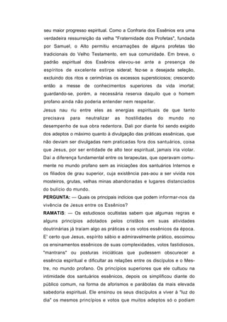 seu maior progresso espiritual. Como a Confraria dos Essênios era uma
verdadeira ressurreição da velha "Fraternidade dos Profetas", fundada
por Samuel, o Alto permitiu encarnações de alguns profetas tão
tradicionais do Velho Testamento, em sua comunidade. Em breve, o
padrão espiritual dos Essênios elevou-se ante a presença de
espíritos de excelente estirpe sideral; fez-se a desejada seleção,
excluindo dos ritos e cerimônias os excessos supersticiosos; crescendo
então a messe de conhecimentos superiores da vida imortal;
guardando-se, porém, a necessária reserva daquilo que o homem
profano ainda não poderia entender nem respeitar.
Jesus nau riu entre eles as energias espirituais de que tanto
precisava   para    neutralizar   as   hostilidades    do   mundo     no
desempenho de sua obra redentora. Dali por diante foi sendo exigido
dos adeptos o máximo quanto à divulgação das práticas essênicas, que
não deviam ser divulgadas nem praticadas fora dos santuários, coisa
que Jesus, por ser entidade de alto teor espiritual, jamais iria violar.
Daí a diferença fundamental entre os terapeutas, que operavam comu-
mente no mundo profano sem as iniciações dos santuários Internos e
os filiados de grau superior, cuja existência pas-aou a ser vivida nos
mosteiros, grutas, velhas minas abandonadas e lugares distanciados
do bulício do mundo.
PERGUNTA: — Quais os principais indícios que podem informar-nos da
vivência de Jesus entre os Essênios?
RAMATíS: — Os estudiosos ocultistas sabem que algumas regras e
alguns princípios adotados pelos cristãos em suas atividades
doutrinárias já traíam algo as práticas e os votos essênicos da época.
E' certo que Jesus, espírito sábio e admiravelmente prático, escoimou
os ensinamentos essênicos de suas complexidades, votos fastidiosos,
"mantrans" ou posturas iniciáticas que pudessem obscurecer a
essência espiritual e dificultar as relações entre os discípulos e o Mes-
tre, no mundo profano. Os princípios superiores que ele cultuou na
intimidade dos santuários essênicos, depois os simplificou diante do
público comum, na forma de aforismos e parábolas da mais elevada
sabedoria espiritual. Ele ensinou os seus discípulos a viver à "luz do
dia" os mesmos princípios e votos que muitos adeptos só o podiam
 