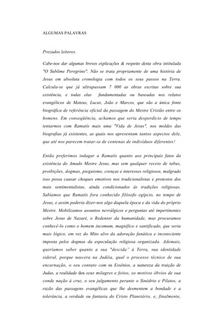 ALGUMAS PALAVRAS



Prezados leitores.

Cabe-nos dar algumas breves explicações & respeito desta obra intitulada
"O Sublime Peregrino". Não se trata propriamente de uma história de
Jesus em absoluta cronologia com todos os seus passos na Terra.
Calcula-se que já ultrapassam 7 000 as obras escritas sobre sua
existência, e todas elas     fundamentadas ou baseadas nos relatos
evangélicos de Mateus, Lucas, João e Marcos, que são a única fonte
biográfica de referência oficial da passagem do Mestre Cristão entre os
homens. Em conseqüência, achamos que seria desperdício de tempo
tentarmos com Ramatís mais uma "Vida de Jesus", nos moldes das
biografias já existentes, as quais nos apresentam tantos aspectos dele,
que até nos parecem tratar-se de centenas de indivíduos diferentes!


Então preferimos indagar a Ramatís quanto aos principais fatos da
existência do Amado Mestre Jesus, mas sem qualquer receio de tabus,
proibições, dogmas, pieguismo, crenças e interesses religiosos, malgrado
isso possa causar choques emotivos nos tradicionalistas e protestos dos
mais sentimentalistas, ainda condicionados às tradições religiosas.
Sabíamos que Ramatís fora conhecido filósofo egípcio, no tempo de
Jesus, e assim poderia dizer-nos algo daquela época e da vida do próprio
Mestre. Mobilizamos assuntos nevrálgicos e perguntas até impertinentes
sobre Jesus de Nazaré, o Redentor da humanidade, mas procuramos
conhecê-lo como o homem incomum, magnífico e santificado, que seria
mais lógico, em vez do Mito alvo da adoração fanática e inconsciente
imposta pelos dogmas da especulação religiosa organizada. Ademais,
queríamos saber quanto a sua "descida” à Terra, sua identidade
sideral, porque nascera na Judéia, qual o processo técnico de sua
encarnação, o seu contato com os Essênios, a natureza da traição de
Judas, a realidade dos seus milagres e feitos, os motivos óbvios de sua
conde nação à cruz, o seu julgamento perante o Sinédrio e Pilatos, a
razão das passagens evangélicas que lhe desmentem a bondade e a
tolerância, a verdade ou fantasia do Cristo Planetário, e, finalmente,
 