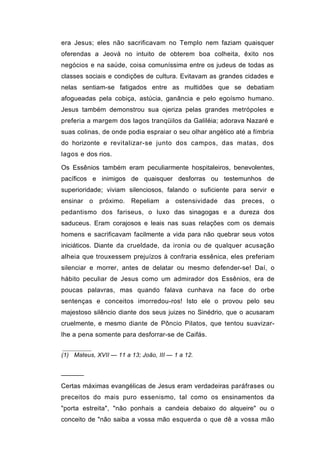era Jesus; eles não sacrificavam no Templo nem faziam quaisquer
oferendas a Jeová no intuito de obterem boa colheita, êxito nos
negócios e na saúde, coisa comuníssima entre os judeus de todas as
classes sociais e condições de cultura. Evitavam as grandes cidades e
nelas sentiam-se fatigados entre as multidões que se debatiam
afogueadas pela cobiça, astúcia, ganância e pelo egoísmo humano.
Jesus também demonstrou sua ojeriza pelas grandes metrópoles e
preferia a margem dos lagos tranqüilos da Galiléia; adorava Nazaré e
suas colinas, de onde podia espraiar o seu olhar angélico até a fímbria
do horizonte e revitalizar-se junto dos campos, das matas, dos
lagos e dos rios.

Os Essênios também eram peculiarmente hospitaleiros, benevolentes,
pacíficos e inimigos de quaisquer desforras ou testemunhos de
superioridade; viviam silenciosos, falando o suficiente para servir e
ensinar o próximo. Repeliam a ostensividade           das   preces,   o
pedantismo dos fariseus, o luxo das sinagogas e a dureza dos
saduceus. Eram corajosos e leais nas suas relações com os demais
homens e sacrificavam facilmente a vida para não quebrar seus votos
iniciáticos. Diante da crueldade, da ironia ou de qualquer acusação
alheia que trouxessem prejuízos à confraria essênica, eles preferiam
silenciar e morrer, antes de delatar ou mesmo defender-se! Daí, o
hábito peculiar de Jesus como um admirador dos Essênios, era de
poucas palavras, mas quando falava cunhava na face do orbe
sentenças e conceitos imorredou-ros! Isto ele o provou pelo seu
majestoso silêncio diante dos seus juizes no Sinédrio, que o acusaram
cruelmente, e mesmo diante de Pôncio Pilatos, que tentou suavizar-
lhe a pena somente para desforrar-se de Caifás.


(1) Mateus, XVII — 11 a 13; João, III — 1 a 12.


──────

Certas máximas evangélicas de Jesus eram verdadeiras paráfrases ou
preceitos do mais puro essenismo, tal como os ensinamentos da
"porta estreita", "não ponhais a candeia debaixo do alqueire" ou o
conceito de "não saiba a vossa mão esquerda o que dê a vossa mão
 
