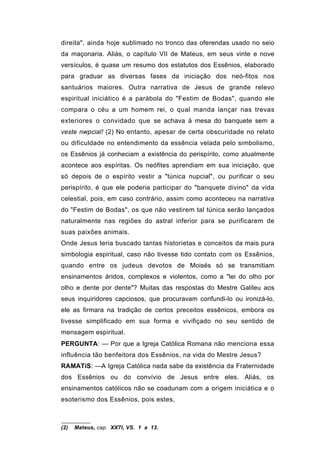direita", ainda hoje sublimado no tronco das oferendas usado no seio
da maçonaria. Aliás, o capítulo VII de Mateus, em seus vinte e nove
versículos, é quase um resumo dos estatutos dos Essênios, elaborado
para graduar as diversas fases da iniciação dos neó-fitos nos
santuários maiores. Outra narrativa de Jesus de grande relevo
espiritual iniciático é a parábola do "Festim de Bodas", quando ele
compara o céu a um homem rei, o qual manda lançar nas trevas
exteriores o convidado que se achava à mesa do banquete sem a
veste nwpcial! (2) No entanto, apesar de certa obscuridade no relato
ou dificuldade no entendimento da essência velada pelo simbolismo,
os Essênios já conheciam a existência do perispírito, como atualmente
acontece aos espíritas. Os neófites aprendiam em sua iniciação, que
só depois de o espírito vestir a "túnica nupcial", ou purificar o seu
perispírito, é que ele poderia participar do "banquete divino" da vida
celestial, pois, em caso contrário, assim como aconteceu na narrativa
do "Festim de Bodas", os que não vestirem tal túnica serão lançados
naturalmente nas regiões do astral inferior para se purificarem de
suas paixões animais.
Onde Jesus teria buscado tantas historietas e conceitos da mais pura
simbologia espiritual, caso não tivesse tido contato com os Essênios,
quando entre os judeus devotos de Moisés só se transmitiam
ensinamentos áridos, complexos e violentos, como a "lei do olho por
olho e dente por dente"? Muitas das respostas do Mestre Galileu aos
seus inquiridores capciosos, que procuravam confundi-lo ou ironizá-lo,
ele as firmara na tradição de certos preceitos essênicos, embora os
tivesse simplificado em sua forma e vivifiçado no seu sentido de
mensagem espiritual.
PERGUNTA: — Por que a Igreja Católica Romana não menciona essa
influência tão benfeitora dos Essênios, na vida do Mestre Jesus?
RAMATíS: —A Igreja Católica nada sabe da existência da Fraternidade
dos Essênios ou do convívio de Jesus entre eles. Aliás, os
ensinamentos católicos não se coadunam com a origem iniciática e o
esoterismo dos Essênios, pois estes,



(2)   Mateus, cap. XX7I, VS. 1 a 13.
 