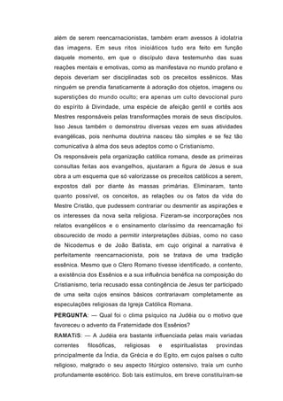 além de serem reencarnacionistas, também eram avessos à idolatria
das imagens. Em seus ritos inioiáticos tudo era feito em função
daquele momento, em que o discípulo dava testemunho das suas
reações mentais e emotivas, como as manifestava no mundo profano e
depois deveriam ser disciplinadas sob os preceitos essênicos. Mas
ninguém se prendia fanaticamente à adoração dos objetos, imagens ou
superstições do mundo oculto; era apenas um culto devocional puro
do espírito à Divindade, uma espécie de afeição gentil e cortês aos
Mestres responsáveis pelas transformações morais de seus discípulos.
Isso Jesus também o demonstrou diversas vezes em suas atividades
evangélicas, pois nenhuma doutrina nasceu tão simples e se fez tão
comunicativa à alma dos seus adeptos como o Cristianismo.
Os responsáveis pela organização católica romana, desde as primeiras
consultas feitas aos evangelhos, ajustaram a figura de Jesus e sua
obra a um esquema que só valorizasse os preceitos católicos a serem,
expostos dali por diante às massas primárias. Eliminaram, tanto
quanto possível, os conceitos, as relações ou os fatos da vida do
Mestre Cristão, que pudessem contrariar ou desmentir as aspirações e
os interesses da nova seita religiosa. Fizeram-se incorporações nos
relatos evangélicos e o ensinamento claríssimo da reencarnação foi
obscurecido de modo a permitir interpretações dúbias, como no caso
de Nicodemus e de João Batista, em cujo original a narrativa é
perfeitamente reencarnacionista, pois se tratava de uma tradição
essênica. Mesmo que o Clero Romano tivesse identificado, a contento,
a existência dos Essênios e a sua influência benéfica na composição do
Cristianismo, teria recusado essa contingência de Jesus ter participado
de uma seita cujos ensinos básicos contrariavam completamente as
especulações religiosas da Igreja Católica Romana.
PERGUNTA: — Qual foi o clima psíquico na Judéia ou o motivo que
favoreceu o advento da Fraternidade dos Essênios?
RAMATíS: — A Judéia era bastante influenciada pelas mais variadas
correntes   filosóficas,   religiosas   e   espiritualistas   provindas
principalmente da Índia, da Grécia e do Egito, em cujos países o culto
religioso, malgrado o seu aspecto litúrgico ostensivo, traía um cunho
profundamente esotérico. Sob tais estímulos, em breve constituíram-se
 