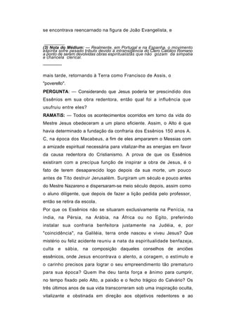se encontrava reencarnado na figura de João Evangelista, e


(3) Nota do Médium: — Realmente, em Portugal e na Espanha, o movimento
espírita sofre pesado tributo devido à intransigência do Clero Católico Romano
a ponto de serem devolvidas obras espiritualistas que não gozam da simpatia
e chancela clerical.
───────

mais tarde, retornando à Terra como Francisco de Assis, o
"poverello".
PERGUNTA: — Considerando que Jesus poderia ter prescindido dos
Essênios em sua obra redentora, então qual foi a influência que
usufruiu entre eles?
RAMATíS: — Todos os acontecimentos ocorridos em torno da vida do
Mestre Jesus obedeceram a um plano eficiente. Assim, o Alto é que
havia determinado a fundação da confraria dos Essênios 150 anos A.
C, na época dos Macabeus, a fim de eles ampararem o Messias com
a amizade espiritual necessária para vitalizar-lhe as energias em favor
da causa redentora do Cristianismo. A prova de que os Essênios
existiram com a precípua função de inspirar a obra de Jesus, é o
fato de terem desaparecido logo depois da sua morte, um pouco
antes de Tito destruir Jerusalém. Surgiram um século e pouco antes
do Mestre Nazareno e dispersaram-se meio século depois, assim como
o aluno diligente, que depois de fazer a lição pedida pelo professor,
então se retira da escola.
Por que os Essênios não se situaram exclusivamente na Penícia, na
índia, na Pérsia, na Arábia, na África ou no Egito, preferindo
instalar sua confraria benfeitora justamente na Judéia, e, por
"coincidência", na Galiléia, terra onde nasceu e viveu Jesus? Que
mistério ou feliz acidente reuniu a nata da espiritualidade benfazeja,
culta   e   sábia, na composição daqueles conselhos de anciões
essênicos, onde Jesus encontrava o alento, a coragem, o estímulo e
o carinho precisos para lograr o seu empreendimento tão prematuro
para sua época? Quem lhe deu tanta força e ânimo para cumprir,
no tempo fixado pelo Alto, a paixão e o fecho trágico do Calvário? Os
três últimos anos de sua vida transcorreram sob uma inspiração oculta,
vitalizante e obstinada em direção aos objetivos redentores e ao
 