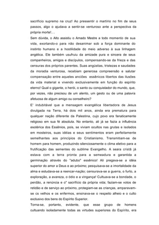 sacrifício supremo na cruz! Ao pressentir o martírio no fim de seus
passos, algo o ajudava a sentir-se venturoso ante a perspectiva da
própria morte!. . .
Sem dúvida, o Alto assistiu o Amado Mestre a todo momento de sua
vida, exortando-o para não desanimar sob a força dominante do
instinto humano e a hostilidade do meio adverso à sua linhagem
angélica. Ele também usufruiu da amizade pura e sincera de seus
companheiros, amigos e discípulos, compensando-se da frieza e das
censuras dos próprios parentes. Suas angústias, tristezas e saudades
da moradia venturosa, recebiam generosa compreensão e salutar
compensação entre aqueles anciões essênicos libertos das ilusões
da vida material e vivendo exclusivamente em função do espírito
eterno! Qual o gigante, o herói, o santo ou conquistador do mundo, que,
por vezes, não precisou de um alento, um gesto ou de uma palavra
afetuosa de algum amigo ou conselheiro?
E' indubitável que a mensagem evangélica libertadora de Jesus
divulgada na Terra, há dois mil anos, ainda era prematura para
qualquer nação diferente da Palestina, cujo povo era fanaticamente
religioso em sua fé absoluta. No entanto, ali já se fazia a influência
esotérica dos Essênios, pois, se viviam ocultos nas grutas e isolados
em mosteiros, suas idéias e seus sentimentos eram perfeitamente
semelhantes aos princípios do Cristianismo. Transmitiam-se de
homem para homem, produzindo silenciosamente o clima eletivo para a
frutificação das sementes do sublime Evangelho. A seara cristã já
estava com a terra pronta para a semeadura e garantida a
germinação através do ''adubo" essênico! Ali pregava-se a idéia
superior do amor a Deus e ao próximo; pesquisava-se a imortalidade da
alma e estudava-se a reencar-nação; censurava-se a guerra, o furto, a
exploração, a avareza, o ódio e a vingança! Cultuava-se a bondade, o
perdão, a renúncia e o" sacrifício da própria vida; faziam-se votos de
retidão e de serviço ao próximo, protegiam-se as crianças, amparavam-
se cs velhos e os enfermos, ensinava-se o respeito alheio e o culto
exclusivo dos bens do Espírito Superior.
Torna-se,     portanto,   evidente,   que   esse   grupo   de   homens
cultuando isoladamente todas as virtudes superiores do Espírito, era
 