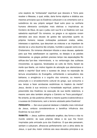 uma espécie de "embaixada" espiritual que descera à Terra para
receber o Messias, o qual, então, daria forma objetiva e didática aos
mesmos princípios que os Essênios cultuavam e os cimentaria com a
substância do seu próprio sangue! Qual outro povo ou confraria
humana ofereceria condições mais eletivas e inspirativas ao
Cordeiro de Deus, do que o judeu com sua fé e os Essênios com sua
sabedoria espiritual? Os romanos, os gregos e os egípcios viviam
aterrados aos seus deuses de gostos tão epicuristas quanto os
próprios homens; nessas civilizações pululavam credos, seitas,
interesses e caprichos, que desuniam as criaturas e as impediam de
devotar-se a uma doutrina tão simples, humilde e popular como era o
Cristianismo. Os romanos ofereciam tributos a seus deuses, apelando
para que lhes satisfizessem os caprichos, os desejos e as paixões
interesseiras; os gregos perdiam precioso tempo nas especulações filo
sóficas dos "por dias intermináveis, e na verborragia das sutilezas
irreverentes; os egípcios, fanatizados ao culto de Osíris, faziam da
morte que liberta, um motivo lúgubre de adoração que atemorizava e
abatia o espírito! Qual seria o sucesso de Jesus na exposição da
ternura encantadora do Evangelho, enfrentando o sensualismo dos
bárbaros, a arrogância e o orgulho dos romanos, ou mesmo a
presunção e o envaidecimento cultural do grego, que consumia o
seu tempo a fazer acrobacias excêntricas no trapézio da mente?
Jesus, devido à sua renúncia e honestidade espiritual, poderia ter
prescindido dos Essênios na execução de sua tarefa redentora, e
mesmo sem eles também atingiria o Calvário na "hora psicológica".
No entanto, já não podemos afirmar o mesmo quanto à sobrevivência e
o sucesso do Cristianismo, sem o terreno adubado pelos Essênios!
PERGUNTA: — Ser-vos-á possível destacar o trabalho mais individual
de Jesus, embora considerando-se a benéfica influência dos
Essênios na sua obra?
RAMATÍS: — Jesus, sublime catalisador angélico, deu forma e vida no
mundo exterior, às suas próprias idéias e às que lhe foram
inspiradas pela amizade pura dos Essênios. O que eles pensavam,
sentiam e cultuavam, afinava-se perfeitamente com a alma eleita de
Jesus, o qual deu maior vivência aos seus elevados princípios e os
 