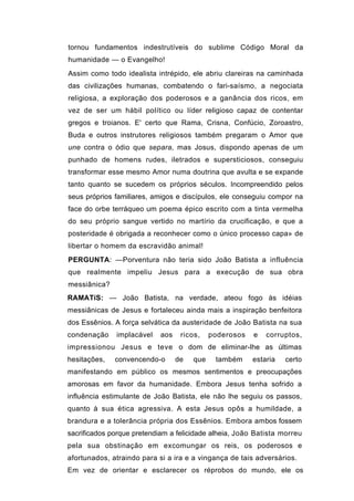 tornou fundamentos indestrutíveis do sublime Código Moral da
humanidade — o Evangelho!
Assim como todo idealista intrépido, ele abriu clareiras na caminhada
das civilizações humanas, combatendo o fari-saísmo, a negociata
religiosa, a exploração dos poderosos e a ganância dos ricos, em
vez de ser um hábil político ou líder religioso capaz de contentar
gregos e troianos. E' certo que Rama, Crisna, Confúcio, Zoroastro,
Buda e outros instrutores religiosos também pregaram o Amor que
une contra o ódio que separa, mas Josus, dispondo apenas de um
punhado de homens rudes, iletrados e supersticiosos, conseguiu
transformar esse mesmo Amor numa doutrina que avulta e se expande
tanto quanto se sucedem os próprios séculos. Incompreendido pelos
seus próprios familiares, amigos e discípulos, ele conseguiu compor na
face do orbe terráqueo um poema épico escrito com a tinta vermelha
do seu próprio sangue vertido no martírio da crucificação, e que a
posteridade é obrigada a reconhecer como o único processo capa» de
libertar o homem da escravidão animal!
PERGUNTA: —Porventura não teria sido João Batista a influência
que realmente impeliu Jesus para a execução de sua obra
messiânica?
RAMATíS: — João Batista, na verdade, ateou fogo às idéias
messiânicas de Jesus e fortaleceu ainda mais a inspiração benfeitora
dos Essênios. A força selvática da austeridade de João Batista na sua
condenação    implacável    aos    ricos,    poderosos   e   corruptos,
impressionou Jesus e teve o dom de eliminar-lhe as últimas
hesitações,   convencendo-o       de   que    também     estaria   certo
manifestando em público os mesmos sentimentos e preocupações
amorosas em favor da humanidade. Embora Jesus tenha sofrido a
influência estimulante de João Batista, ele não lhe seguiu os passos,
quanto à sua ética agressiva. A esta Jesus opôs a humildade, a
brandura e a tolerância própria dos Essênios. Embora ambos fossem
sacrificados porque pretendiam a felicidade alheia, João Batista morreu
pela sua obstinação em excomungar os reis, os poderosos e
afortunados, atraindo para si a ira e a vingança de tais adversários.
Em vez de orientar e esclarecer os réprobos do mundo, ele os
 