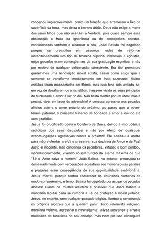 condenou implacavelmente, como um furacão que arremessa o lixo da
superfície da terra, mas deixa o terreno árido. Deus não exige a morte
dos seus filhos que não aceitam a Verdade, pois quase sempre essa
obstinação     é   fruto   da   ignorância   ou   de    concepções   opostas,
condicionadas também a alcançar o céu. João Batista foi degolado
porque    se       precipitou    em    assomos         rudes   de    reformar
instantaneamente um tipo de homens cúpidos, instintivos e egoístas,
eujos pecados eram conseqüentes da sua graduação espiritual e não
por motivo de qualquer deliberação consciente. Era tão prematuro
querer-lhes uma renovação moral súbita, assim como exigir que a
semente se transforme imediatamente em fruto sazonado! Muitos
cristãos foram massacrados em Roma, mas isso teria sido evitado, se,
em vez de desafiarem os anticristãos, tivessem vivido os seus princípios
de humildade e amor à luz do dia. Não basta morrer por um ideal, mas é
preciso viver em favor do adversário! A censura agressiva aos pecados
alheios acirr-a o amor próprio do próximo; ao passo que a adver-
têneia paternal, o conselho fraterno de bondade e amor é ouvido até
com gratidão.
Jesus foi crucificado como o Cordeiro de Deus, devido à imprudência
sediciosa dos seus discípulos e não por efeito de quaisquer
excomungações agressivas contra o próximo! Ele aceitau a morte
para não violentar a vida e preservar sua doutrina de Amor e de Paz!
Justo e inocente, não condenou os pecadores, virtuoso e bom perdoou
incondicionalmente, vivendo só em função da eterna máxima de que
"Só o Amor salva o homem!" João Batista, no entanto, preocupou-se
demasiadamente com verberações acusativas aos homens cujas paixões
e prazeres eram conseqüência de sua espiritualidade embrionária.
Jesus morreu porque tentou esclarecer os equívocos humanos de
modo compreensivo e terno; Batista foi degolado por acusar os pecados
alheios! Diante da mulher adúltera é possível que João Batista a
mandaria lapidar para se cumprir a Lei de proteção à moral judaica;
Jesus, no entanto, sem qualquer passado trágico, libertou-a censurando
os próprios algozes que a queriam punir. Todo reformista religioso,
moralista violento, agressivo e intransigente, talvez convença e arraste
multidões de fanáticos no seu encalço, mas nem por isso conseguirá
 