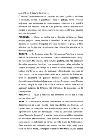 convertê-los à doçura do Amor!...
O Mestre Cristão pulverizou os costumes seculares, igualando senhores
e escravos, santos e prostitutas, ricos e pobres, numa ofensiva
anárquica que condenava as especulações religiosas e a idolatria
extorsiva dos templos. Mas as suas palavras severas também eram
meigas e amorosas, pois ele censurava mas não condenava, advertia
mas não insultava!
PERGUNTA: — Como se explica que o Sinédrio condenasse Jesus
porque pregava idéias liberais e contrárias à Lei de Moisés, mas
deixasse os Essênios tranqüilos em seus mosteiros e grutas, a filiar
adeptos que fugiam do cumprimento das obrigações peculiares de
todos os judeus?
RAMATíS: — Os Essênios viviam há 150 anos na Palestina e jamais
haviam incomodado as autoridades públicas ou contrariado o clérigo
de Jerusalém. No entanto, para o mundo profano, eles não passavam
daqueles terapeutas humildes, que peregrinavam pelas estradas da
Judéia praticando um serviço útil a todos os necessitados. Assim eles
podiam manter-se a salvo de quaisquer interferências, pois não se
importavam com as maquinações políticas e desistiam facilmente em
favor do adversário em qualquer discussão. Alguns sacerdotes de
Jerusalém eram filiados sigilosamente entre os Essênios, como Eleazar
e Simão, amigos de José è de Maria, e que tudo faziam para afastar
qualquer suspeita do Sinédrio nos momentos de denúncias ou de
investigações.
PERGUNTA: — Qual a natureza dos santuários essêni-cos e onde
eles se situavam?
RAMATíS: — Os templos, ou mais propriamente os santuários essenicos
disseminavam-se pelos montes mais importantes da Hebréia, em
lugares sempre favoráveis para atender os discípulos e próximos dos
agrupamentos rurais dos terapeutas. Todos os santuários submetiam-
se ao "Conselho Supremo", o qual se reunia em assembléias periódicas
ou em easos extraordinários, para atender problemas avançados da
comunidade e estabelecer as normas da vida futura da Fraternidade.
Esse conselho era composto de setenta anciãos, cuja maior parte
vivia no monte Moab, à margem oriental do Mar Morto. Muitos desses
 