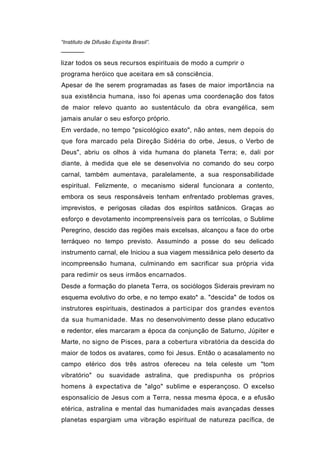 “Instituto de Difusão Espírita Brasil”.
──────

lizar todos os seus recursos espirituais de modo a cumprir o
programa heróico que aceitara em sã consciência.
Apesar de lhe serem programadas as fases de maior importância na
sua existência humana, isso foi apenas uma coordenação dos fatos
de maior relevo quanto ao sustentáculo da obra evangélica, sem
jamais anular o seu esforço próprio.
Em verdade, no tempo "psicológico exato", não antes, nem depois do
que fora marcado pela Direção Sidéria do orbe, Jesus, o Verbo de
Deus", abriu os olhos à vida humana do planeta Terra; e, dali por
diante, à medida que ele se desenvolvia no comando do seu corpo
carnal, também aumentava, paralelamente, a sua responsabilidade
espiritual. Felizmente, o mecanismo sideral funcionara a contento,
embora os seus responsáveis tenham enfrentado problemas graves,
imprevistos, e perigosas ciladas dos espíritos satânicos. Graças ao
esforço e devotamento incompreensíveis para os terrícolas, o Sublime
Peregrino, descido das regiões mais excelsas, alcançou a face do orbe
terráqueo no tempo previsto. Assumindo a posse do seu delicado
instrumento carnal, ele Iniciou a sua viagem messiânica pelo deserto da
incompreensão humana, culminando em sacrificar sua própria vida
para redimir os seus irmãos encarnados.
Desde a formação do planeta Terra, os sociólogos Siderais previram no
esquema evolutivo do orbe, e no tempo exato* a. "descida" de todos os
instrutores espirituais, destinados a participar dos grandes eventos
da sua humanidade. Mas no desenvolvimento desse plano educativo
e redentor, eles marcaram a época da conjunção de Saturno, Júpiter e
Marte, no signo de Pisces, para a cobertura vibratória da descida do
maior de todos os avatares, como foi Jesus. Então o acasalamento no
campo etérico dos três astros ofereceu na tela celeste um "tom
vibratório" ou suavidade astralina, que predispunha os próprios
homens à expectativa de "algo" sublime e esperançoso. O excelso
esponsalício de Jesus com a Terra, nessa mesma época, e a efusão
etérica, astralina e mental das humanidades mais avançadas desses
planetas espargiam uma vibração espiritual de natureza pacífica, de
 