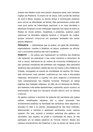 amparo dos filiados rurais mais pobres, dispersos pelas mais variadas
regiões da Palestina. O próprio lar de Jesus, ante a prole tão extensa
de José e Maria, recebeu no devido tempo a contribuição essênica
para sol-ver as dificuldades da família. Eles permaneciam unidos pelo
mais puro senso de fraternidade espiritual; e os mais decididos e
laboriosos fundavam novas instituições regionais nas casas de todos os
filiados do círculo profano. Cautelosos e prudentes, puderam assim
sobreviver na atmosfera religiosa fanática e intrigante da Judéia,
porque evitavam imiscuir-se em quaisquer atividades dos outros
grupos religiosos.
PERGUNTA: — Estranhamos que os judeus, em geral tão obstinados,
especuladores, rixentos e fanáticos na época, pudessem se afinizar
com o movimento essênico tão sutil e esotérico.
RAMATíS: — Os judeus que ingressavam na confraria dos Essênios
não tardavam em abandonar o seu modo mecânico e lamentoso de
orar a Jeová, libertando-se do rosário de murmúrios ininteligíveis ou
das cantorias monótonas tão familiares nas sinagogas. Nos santuários
essênicos eles aprendiam noções das leis do Cosmo e dos mistérios da
Criação, conjugadas ao estudo da imortalidade do espírito. Em breve,
eles dominavam suas paixões, sustinham-se nas rixas e discussões
religiosas, abrandando a cupidez nos seus negócios e tornando-se
mais compreensíveis nas relações humanas. Rompiam as velhas
algemas das tradições religiosas, do tabu da Lei temerosa de Moisés,
dos sistemas e das seitas separativistas, superando, pouco a pouco, os
preconceitos de raças em lisonjeira efusão afetiva com as demais
criaturas.
Os gestos ruidosos e torrentes de palavras tão peculiares aos judeus
sofriam   modificações   salutares   sob   o   toque   renovador   dos
ensinamentos essênios na intimidade dos santuários. Eles adquiriam a
precisão no falar e no pensar, desapegavam-se dos bens materiais,
desenvolviam a memória e ajustavam sentimentos numa vivência
superior. Por isso, durante a tentativa sediciosa dos galileus, em
Jerusalém, que resultou na prisão e crucificação de Jesus, ali não
participam um só adepto essênico do "Círculo Interno". Muitos dos
valiosos ensinamentos dos Essênios' e que no tempo de Jesus ainda
 