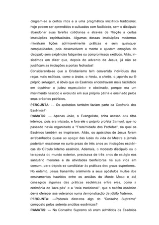 cingiam-se a certos ritos e a uma pragmática iniciática tradicional,
hoje podem ser aprendidos e cultuados com facilidade, sem o discípulo
abandonar suas tarefas cotidianas e através de filiação a certas
instituições espiritualistas. Algumas dessas instituições modernas
ministram   lições   admiravelmente     práticas   e   sem     quaisquer
complexidades, pois desenvolvem a mente e ajustam emoções do
discípulo sem exigências fatigantes ou compromissos exóticos. Aliás, in-
sistimos em dizer que, depois do advento de Jesus, já não se
justificam as iniciações a portas fechadas!
Considerando-se que o Cristianismo tem convertido indivíduos das
raças mais exóticas, como o árabe, o hindu, o chinês, o japonês ou ®
próprio selvagem, é óbvio que os Essênios encontravam mais facilidade
em doutrinar o judeu especulador e obstinado, porque era um
movimento nascido e evoluído em sua própria pátria e ensinado pelos
seus próprios patrícios.
PERGUNTA: — Os apóstolos também faziam parte da Confraria dos
Essênios?
RAMATíS: — Apenas João, o Evangelista, tinha acesso aos ritos
internos, pois era iniciado, e fora ele o próprio profeta Samuel, que no
passado havia organizado a "Fraternidade dos Profetas", na qual os
Essênios também se inspiraram. Aliás, os apóstolos de Jesus foram
arrebanhados quase ao apagar das luzes da vida do Mestre e jamais
poderiam escalonar no curto prazo de três anos as iniciações esotéri-
cas do Círculo Interno essênico. Ademais, o modesto discípulo ou o
terapeuta do mundo exterior, precisava de três anos de estágio nos
santuário menores e de atividades benfeitoras na sua vida em
comum, para depois se candidatar às práticas dos graus superiores.
No entanto, Jesus transmitiu oralmente a seus apóstolos muitos dos
ensinamentos hauridos entre os anciãos do Monte Moab e até
consagrou algumas das práticas esotéricas entre eles, como a
cerimônia do 'lava-pés" e a "ceia tradicional", que o neófito essênico
devia oferecer aos veteranos numa demonstração de júbilo fraterno.
PERGUNTA:      —Podereis   dizer-nos   algo   do   "Conselho   Supremo"
composto pelos setenta anciãos essênicos?
RAMATíS: — No Conselho Supremo só eram admitidos os Essênios
 