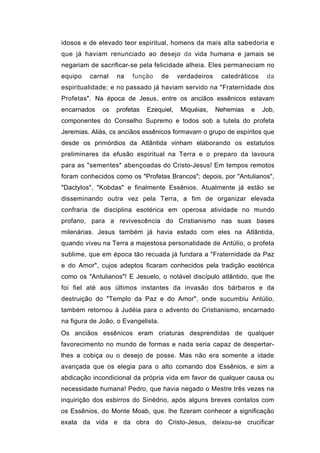 idosos e de elevado teor espiritual, homens da mais alta sabedoria e
que já haviam renunciado ao desejo da vida humana e jamais se
negariam de sacrificar-se pela felicidade alheia. Eles permaneciam no
equipo   carnal   na    função      de   verdadeiros    catedráticos    da
espiritualidade; e no passado já haviam servido na "Fraternidade dos
Profetas". Na época de Jesus, entre os anciãos essênicos estavam
encarnados   os   profetas   Ezequiel,    Miquéias,    Nehemias   e    Job,
componentes do Conselho Supremo e todos sob a tutela do profeta
Jeremias. Aliás, cs anciãos essênicos formavam o grupo de espíritos que
desde os primórdios da Atlântida vinham elaborando os estatutos
preliminares da efusão espiritual na Terra e o preparo da lavoura
para as "sementes" abençoadas do Cristo-Jesus! Em tempos remotos
foram conhecidos como os "Profetas Brancos"; depois, por "Antulianos",
"Dactylos", "Kobdas" e finalmente Essênios. Atualmente já estão se
disseminando outra vez pela Terra, a fim de organizar elevada
confraria de disciplina esotérica em operosa atividade no mundo
profano, para a revivescência do Cristianismo nas suas bases
milenárias. Jesus também já havia estado com eles na Atlântida,
quando viveu na Terra a majestosa personalidade de Antúlio, o profeta
sublime, que em época tão recuada já fundara a "Fraternidade da Paz
e do Amor", cujos adeptos ficaram conhecidos pela tradição esotérica
como os "Antulianos"! E Jesuelo, o notável discípulo atlântido, que lhe
foi fiel até aos últimos instantes da invasão dos bárbaros e da
destruição do "Templo da Paz e do Amor", onde sucumbiu Antúlio,
também retornou à Judéia para o advento do Cristianismo, encarnado
na figura de João, o Evangelista.
Os anciãos essênicos eram criaturas desprendidas de qualquer
favorecimento no mundo de formas e nada seria capaz de despertar-
lhes a cobiça ou o desejo de posse. Mas não era somente a idade
avançada que os elegia para o alto comando dos Essênios, e sim a
abdicação incondicional da própria vida em favor de qualquer causa ou
necessidade humana! Pedro, que havia negado o Mestre três vezes na
inquirição dos esbirros do Sinédrio, após alguns breves contatos com
os Essênios, do Monte Moab, que. lhe fizeram conhecer a significação
exata da vida e da obra do Cristo-Jesus, deixou-se crucificar
 