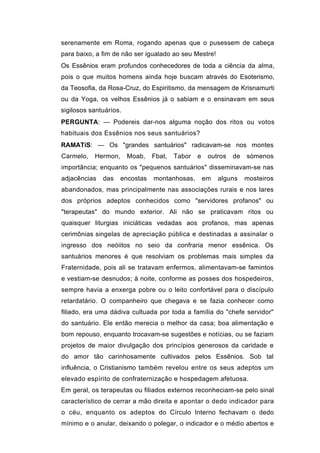 serenamente em Roma, rogando apenas que o pusessem de cabeça
para baixo, a fim de não ser igualado ao seu Mestre!
Os Essênios eram profundos conhecedores de toda a ciência da alma,
pois o que muitos homens ainda hoje buscam através do Esoterismo,
da Teosofia, da Rosa-Cruz, do Espiritismo, da mensagem de Krisnamurti
ou da Yoga, os velhos Essênios já o sabiam e o ensinavam em seus
sigilosos santuários.
PERGUNTA: — Podereis dar-nos alguma noção dos ritos ou votos
habituais dos Essênios nos seus santuários?
RAMATíS: — Os "grandes santuários" radicavam-se nos montes
Carmelo,   Hermon,      Moab,   Fbat,   Tabor   e    outros   de   sòmenos
importância; enquanto os "pequenos santuários" disseminavam-se nas
adjacências   das    encostas   montanhosas,        em   alguns    mosteiros
abandonados, mas principalmente nas associações rurais e nos lares
dos próprios adeptos conhecidos como "servidores profanos" ou
"terapeutas" do mundo exterior. Ali não se praticavam ritos ou
quaisquer liturgias iniciáticas vedadas aos profanos, mas apenas
cerimônias singelas de apreciação pública e destinadas a assinalar o
ingresso dos neóiitos no seio da confraria menor essênica. Os
santuários menores é que resolviam os problemas mais simples da
Fraternidade, pois ali se tratavam enfermos, alimentavam-se famintos
e vestiam-se desnudos; à noite, conforme as posses dos hospedeiros,
sempre havia a enxerga pobre ou o leito confortável para o discípulo
retardatário. O companheiro que chegava e se fazia conhecer como
filiado, era uma dádiva cultuada por toda a família do "chefe servidor"
do santuário. Ele então merecia o melhor da casa; boa alimentação e
bom repouso, enquanto trocavam-se sugestões e notícias, ou se faziam
projetos de maior divulgação dos princípios generosos da caridade e
do amor tão carinhosamente cultivados pelos Essênios. Sob tal
influência, o Cristianismo também revelou entre os seus adeptos um
elevado espírito de confraternização e hospedagem afetuosa.
Em geral, os terapeutas ou filiados externos reconheciam-se pelo sinal
característico de cerrar a mão direita e apontar o dedo indicador para
o céu, enquanto os adeptos do Círculo Interno fechavam o dedo
mínimo e o anular, deixando o polegar, o indicador e o médio abertos e
 