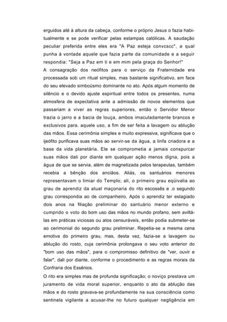 erguidos até à altura da cabeça, conforme o próprio Jesus o fazia habi-
tualmente e se pode verificar pelas estampas católicas. A saudação
peculiar preferida entre eles era "A Paz esteja convcscc", a qual
punha à vontade aquele que fazia parte da comunidade e a seguir
respondia: "Seja a Paz em ti e em mim pela graça do Senhor!"
A consagração dos neófitos para o serviço da Fraternidade era
processada sob um ritual simples, mas bastante significativo, em face
do seu elevado simboüsmo dominante no ato. Após algum momento de
silêncio e o devido ajuste espiritual entre todos os presentes, numa
atmosfera de expectativa ante a admissão de novos elementos que
passariam a viver as regras superiores, então o Servidor Menor
trazia o jarro e a bacia de louça, ambos imaculadamente brancos e
exclusivos para. aquele uso, a fim de ser feita a lavagem ou ablução
das mãos. Essa cerimônia simples e muito expressiva, significava que o
ijeófito purificava suas mãos ao servir-se da água, a linfa criadora e a
base da vida planetária. Ele se comprometia a jamais conspurcar
suas mãos dali por diante em qualquer ação menos digna, pois a
água de que se servia, além de magnetizada pelos terapeutas, também
recebia a bênção dos anciãos. Aliás, os santuários menores
representavam o limiar do Templo; ali, o primeiro grau eqüivalia ao
grau de aprendiz da atual maçonaria do rito escossês e .o segundo
grau correspondia ao de companheiro. Após o aprendiz ter estagiado
dois anos na filiação preliminar do santuário menor externo e
cumprido o voto do bom uso das mãos no mundo profano, sem aviltá-
las em práticas viciosas ou atos censuráveis, então podia submeter-se
ao cerimonial do segundo grau preliminar. Repetia-se a mesma cena
emotiva do primeiro grau, mas, desta vez, fazia-se a lavagem ou
ablução do rosto, cuja cerimônia prolongava o seu voto anterior do
"bom uso das mãos", para o compromisso definitivo de "ver, ouvir e
falar", dali por diante, conforme o procedimento e as regras morais da
Confraria dos Essênios.
O rito era simples mas de profunda significação; o noviço prestava um
juramento de vida moral superior, enquanto o ato da ablução das
mãos e do rosto gravava-se profundamente na sua consciência como
sentinela vigilante a acusar-lhe no futuro qualquer negligência em
 