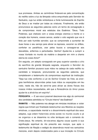 sua promessa. Ambas as cerimônias findavam-se pela concentração
do neófito sobre a luz da lâmpada votiva empunhada pelo Servidor do
Santuário, cuja luz então simbolizava a fonte luminescente do Espírito
de Deus a se irradiar por todas as criaturas. Finalmente, ele então
pronunciava as seguintes palavras como um termo de consagração e
de compromisso moral aos estatutos dos Essênios: "Deus, Todo
Poderoso, que vitalizais com a vossa energia cósmica a mente ei o
coração dos homens, vossos servos, aceitai o voto sagrado que vos é
feito por este humilde servidor, que se compromete a aumentar de
duas horas o seu serviço para aliviar os leprosos, socorrer os órfãos,
confortar os paralíticos, orar pelos loucos e consagrar-se aos
desvalidos, enfermos e perturbados. Senhor! Ajudai-me a cumprir a
vossa Vontade no mundo da matéria e despertai em mim a chama
eterna do vosso Amor!"
Em seguida, um adepto consagrado em grau superior acendia o círio
do sacrifício da grande lâmpada sagrada, enquanto o Servidor do
santuário familiar pousava suas mãos na cabeça de cada neófito ou
candidato a terapeuta, pronunciando as seguintes palavras, que
completavam o testemunho do compromisso espiritual da instituição:
"Seja tua vida conforme a Lei do Senhor Criador da Vida; as ener-
gias benfeitoras absorvidas pelas tuas mãos ou espargidas em teu
rosto, neste dia, hão de servir-te para aliviar as dores físicas dos
nossos irmãos necessitados, até que a florescência do Amor possa
ajudar-te a aliviá-los em espírito".
PERGUNTA: — E ser-vos-á possível descrever-nos algo do cerimonial
dos candidatos admitidos no "Círculo Interno" dos Essênios?
RAMATíS: — Não podemos nos alongar em minúcias iniciáticas e violar
regras que tinham por finalidade testemunhar aos Mestres as reações
emotivas, a capacidade mental e o discernimento espiritual dos seus
adeptos, cuja ordem fraternista ainda existe no mundo oculto e já
se organiza e se dissemina no orbe terráqueo sob o comando do
Cristo-Jesus. No entanto, dir-vos-emos alguma cousa quanto à sua
significação espiritual do rito prescrito aos noviços, que após o
testemunho de filiação e estágio de observância moral nos santuários
menores, eram depois credenciados para a sua iniciação no Círculo
 