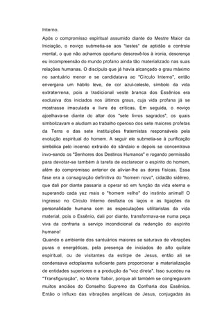 Interno.
Após o compromisso espiritual assumido diante do Mestre Maior da
Iniciação, o noviço submetia-se aos "testes" de aptidão e controle
mental, o que não achamos oportuno descrevê-los à ironia, descrença
eu incompreensão do mundo profano ainda tão materializado nas suas
relações humanas. O discípulo que já havia alcançado o grau máximo
no santuário menor e se candidatava ao "Círculo Interno", então
envergava um hábito leve, de cor azul-celeste, símbolo da vida
extraterrena, pois a tradicional veste branca dos Essênios era
exclusiva dos iniciados nos últimos graus, cuja vida profana já se
mostrasse imaculada e livre de críticas. Em seguida, o noviço
ajoelhava-se diante do altar dos "sete livros sagrados", os quais
simbolizavam e aludiam ao trabalho operoso dos sete maiores profetas
da Terra e das sete instituições fraternistas responsáveis pela
evolução espiritual do homem. A seguir ele submetia-se à purificação
simbólica pelo incenso extraído do sândaio e depois se concentrava
invo-eando os "Senhores dos Destinos Humanos" e rogando permissão
para devotar-se também à tarefa de esclarecer o espírito do homem,
além do compromisso anterior de aliviar-lhe as dores físicas. Essa
fase era a consagração definitiva do "homem novo", cidadão sidéreo,
que dali por diante passaria a operar só em função da vida eterna e
superando cada yez mais o "homem velho" do instinto animal! O
ingresso no Círculo Interno desfazia os laços e as ligações da
personalidade humana com as especulações utilitaristas da vida
material, pois o Essênio, dali por diante, transformava-se numa peça
viva da confraria a serviço incondicional da redenção do espírito
humano!
Quando o ambiente dos santuários maiores se saturava de vibrações
puras e energéticas, pela presença de iniciados de alto quilate
espiritual, ou de visitantes da estirpe de Jesus, então ali se
condensava ectoplasma suficiente para proporcionar a materialização
de entidades superiores e a produção da "voz direta". Isso sucedeu na
"Transfiguração", no Monte Tabor, porque ali também se congregavam
muitos anciãos do Conselho Supremo da Confraria dos Essênios.
Então o influxo das vibrações angélicas de Jesus, conjugadas às
 