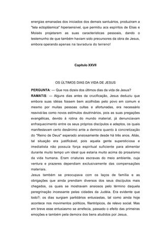 energias emanadas dos iniciados dos demais santuários, produziram a
"tela ectoplásmica" hipersensível, que permitiu acs espíritos de Elias e
Moisés   projetarem   as   suas   características   pessoais,   dando   o
testemunho de que também haviam sido precursores da obra de Jesus,
embora operando apenas na lavradura do terreno!




                            Capítulo XXVII




                OS ÚLTIMOS DIAS DA VIDA DE JESUS

PERGUNTA: — Que nos dizeis dos últimos dias da vida de Jesus?
RAMATíS: — Alguns dias antes da crucificação, Jesus deduziu que
embora suas idéias fossem bem acolhidas pelo povo em comum e
mesmo por muitas pessoas cultas e afortunadas, era necessário
reavivá-las como novos estímulos doutrinários, pois as suas pregações
evangélicas, devido à rotina do mundo material, já denunciavam
enfraquecimento entre os seus próprios discípulos e adeptos, os quais
manifestavam certo desânimo ante a demora quanto à concretização
do "Reino de Deus" esperado ansiosamente desde há três anos. Aliás,
tal situação era justificável, pois aquela gente supersticiosa e
imediatista não possuía força espiritual suficiente para alimentar
durante muito tempo um ideal que estaria muito acima do prosaísmo
da vida humana. Eram criaturas escravas do meio ambiente, cuja
ventura e prazeres dependiam exclusivamente das compensações
materiais.
Jesus também se preocupava com os laços de família e as
obrigações que ainda prendiam diversos dos seus discípulos mais
chegados, os quais se mostravam ansiosos pelo término daquela
peregrinação incessante pelas cidades da Judéia. Era evidente que
todo?; os dias surgiam partidários entusiastas, tal como ainda hoje
acontece nos movimentos políticos, filantrópicos, de relevo social. Mas
em breve esse entusiasmo se arrefecia, passado o efeito das primeiras
emoções e também pela demora dos bens aludidos por Jesus.
 