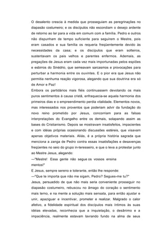 O desalento crescia à medida que prosseguiam as peregrinações no
diapasão costumeiro; e os discípulos não escondiam o desejo ardente
de retorno ao lar para a vida em comum com a família. Pedro e outros
não dispunham de tempo suficiente para seguirem o Mestre, pois
eram casados e sua família os requeria freqüentemente devido às
necessidades     da   casa;    e    os   discípulos   que   eram    solteiros,
sustentavam os pais velhos e parentes enfermos. Ademais, as
pregações de Jesus eram cada vez mais importunadas pelos espiões
e esbirros do Sinédrio, que semeavam sarcasmos e provocações para
perturbar a harmonia entre os ouvintes. E o pior era que Jesus não
permitia nenhuma reação vigorosa, alegando que sua doutrina era só
de Amor e Paz!
Embora os partidários mais fiéis continuassem devotando os mais
puros sentimentos à causa cristã, enfraquecia-se aquela harmonia dos
primeiros dias e o empreendimento perdia vitalidade. Elementos novos,
mas interessados nos proventos que poderiam advir da fundação do
novo reino prometido          por   Jesus,   concorriam     para   as   falsas
interpretações do Evangelho entre os demais, solapando assim as
bases do Cristianismo. Depois se mostravam insatisfeitos, impacientes
e com idéias próprias ocasionando discussões estéreis, que visavam
apenas objetivos materiais. Aliás, é a própria história sagrada que
menciona a zanga de Pedro contra essas insatisfações e desavenças
freqüentes no seio do grupo in-teresseiro, e que o leva a protestar junto
ao Mestre Jesus, alegando:
—"Mestre! Essa gente não segue os vossos ensina
mentos!"
E Jesus, sempre sereno e tolerante, então lhe responde:
—"Que te importa que não me sigam, Pedro? Segues-me tu?"
Jesus, persuadido de que não mais seria conveniente prosseguir no
diapasão costumeiro, rebuscou no âmago do coração o sentimento
mais terno, e na mente a solução mais sensata, para então ajustar e
unir, apaziguar e incentivar, prometer e realizar. Malgrado o calor
afetivo, a fidelidade espiritual dos discípulos mais íntimos às suas
idéias elevadas, reconhecia que a inquietação, o desânimo e a
impaciência, realmente estavam lavrando fundo na alma de seus
 
