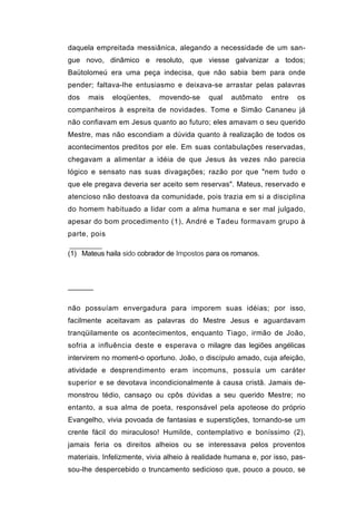 daquela empreitada messiânica, alegando a necessidade de um san-
gue novo, dinâmico e resoluto, que viesse galvanizar a todos;
Baütolomeú era uma peça indecisa, que não sabia bem para onde
pender; faltava-lhe entusiasmo e deixava-se arrastar pelas palavras
dos   mais    eloqüentes,   movendo-se     qual   autômato     entre   os
companheiros à espreita de novidades. Tome e Simão Cananeu já
não confiavam em Jesus quanto ao futuro; eles amavam o seu querido
Mestre, mas não escondiam a dúvida quanto à realização de todos os
acontecimentos preditos por ele. Em suas contabulações reservadas,
chegavam a alimentar a idéia de que Jesus às vezes não parecia
lógico e sensato nas suas divagações; razão por que "nem tudo o
que ele pregava deveria ser aceito sem reservas". Mateus, reservado e
atencioso não destoava da comunidade, pois trazia em si a disciplina
do homem habituado a lidar com a alma humana e ser mal julgado,
apesar do bom procedimento (1), André e Tadeu formavam grupo à
parte, pois

(1) Mateus haila sido cobrador de Impostos para os romanos.




──────


não possuíam envergadura para imporem suas idéias; por isso,
facilmente aceitavam as palavras do Mestre Jesus e aguardavam
tranqüilamente os acontecimentos, enquanto Tiago, irmão de João,
sofria a influência deste e esperava o milagre das legiões angélicas
intervirem no moment-o oportuno. João, o discípulo amado, cuja afeição,
atividade e desprendimento eram incomuns, possuía um caráter
superior e se devotava incondicionalmente à causa cristã. Jamais de-
monstrou tédio, cansaço ou cpôs dúvidas a seu querido Mestre; no
entanto, a sua alma de poeta, responsável pela apoteose do próprio
Evangelho, vivia povoada de fantasias e superstições, tornando-se um
crente fácil do miraculoso! Humilde, contemplativo e boníssimo (2),
jamais feria os direitos alheios ou se interessava pelos proventos
materiais. Infelizmente, vivia alheio à realidade humana e, por isso, pas-
sou-lhe despercebido o truncamento sedicioso que, pouco a pouco, se
 