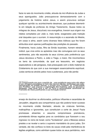 fazia no seio do movimento cristão, através da má influência de Judas e
seus apaniguados. João preocupava-se demasiadamente com o
julgamento da história sobre Jesus, e assim procurava extirpar
qualquer opinião ou acontecimento desairoso, que pudesse desmenti-
lo em relação às profecias do Antigo Testamento. Quase todos os
milagres de Jesus, discutíveic nos evangelhos, tiveram sua origem nos
relatos compilados por João e, mais tarde, exagerados pela tradição
oral daqueles que o ouviram. A ressurreição e a ascensão do Mestre,
em corpo e alma, assim como diversos fatos bíblicos que lhe foram
atribuídos eram apenas justificações das predições do passado.
Finalmente, havia Judas, filho de Simão Iscariotes, homem retraído e
indócil, que vivia entre os apóstolos mas não comungava com os seus
sentimentos, pois não escondia ós seus ciúmes pela preferência que
Jesus devotava a Pedro, a João e Tiago, o maior. Ele movimentava
os bens da comunidade, da qual era tesoureiro, em negócios
especulativos e até perigosos, mais preocupado com o êxito material do
Cristianismo do que com a sua mensagem essencialmente espiritual.
Judas sentia-se atraído pelos ricos e poderosos, pois não perdia




(2) Comprovando-nos que o espírito de . uma existência para outra não altera
a sua. linhagem psicológica no ciclo das reencar-ii&cões, verificamos que João,
reencárnação do profeta Samuel, o proista puro fundador da "Fraternidade
dos Profetas", que inspirou a organização dos Essênios, alma de renúncia e
desapego, mais tarde viria a ser na Terra a personalidade santificada de
Francisco de Assis justificando a sua formação anterior.

───────


ensejo de doutrinar os afortunados, políticos influentes e sacerdotes de
Jerusalém, alegando aos companheiros que não poderia haver sucesso
no movimento cristão libertador, através de criaturas famintas,
maltrapilhas e ignorantes, que constituíam a corte de Jesus! Fazia
promessas      atraentes     e    assumia     compromissos        prematuros,
prometendo ótimas regalias para os candidatos que fizessem o seu
ingresso no reino de Israel, como "fundadores", pois o Messias estava
prestes a se revelar e seria o supremo mandatário do povo judeu. Em
verdade, ele não confiava no êxito da causa cristã pela interferência de
legiões angélicas, como admitiam quase todos os seus partidários, nem
 