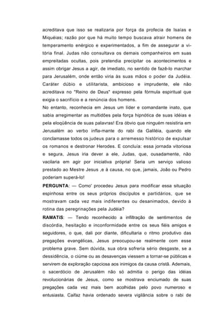 acreditava que isso se realizaria por força da profecia de Isaías e
Miquéias; razão por que há muito tempo buscava atrair homens de
temperamento enérgico e experimentados, a fim de assegurar a vi-
tória final. Judas não consultava os demais companheiros em suas
empreitadas ocultas, pois pretendia precipitar os acontecimentos e
assim obrigar Jesus a agir, de imediato, no sentido de fazê-lo marchar
para Jerusalém, onde então viria às suas mãos o poder da Judéia.
Caráter dúbio e utilitarista, ambicioso e imprudente, ele não
acreditava no "Reino de Deus" expresso pela fórmula espiritual que
exigia o sacrifício e a renúncia dos homens.
No entanto, reconhecia em Jesus um líder e comandante inato, que
sabia arregimentar as multidões pela força hipnótica de suas idéias e
pela eloqüência de suas palavras! Era óbvio que ninguém resistiria em
Jerusalém ao verbo infla-mante do rabi da Galiléia, quando ele
conclamasse todos os judeus para o arremesso histórico de expulsar
os romanos e destronar Herodes. E concluía: essa jornada vitoriosa
e segura, Jesus iria dever a ele, Judas, que, ousadamente, não
vacilaria em agir por iniciativa própria! Seria um serviço valioso
prestado ao Mestre Jesus ,e à causa, no que, jamais, João ou Pedro
poderiam superá-lo!
PERGUNTA: — Como' procedeu Jesus para modificar essa situação
espinhosa entre os seus próprios discípulos e partidários, que se
mostravam cada vez mais indiferentes ou desanimados, devido à
rotina das peregrinações pela Judéia?
RAMATíS: — Tendo reconhecido a infiltração de sentimentos de
discórdia, hesitação e inconformidade entre os seus fiéis amigos e
seguidores, o que, dali por diante, dificultaria o ritmo produtivo das
pregações evangélicas, Jesus preocupou-se realmente com esse
problema grave. Sem dúvida, sua obra sofreria sério desgaste, se a
dessidência, o ciúme ou as desavenças viessem a tornar-se públicas e
servirem de exploração capciosa aos inimigos da causa cristã. Ademais,
o sacerdócio de Jerusalém não só admitia o perigo das idéias
revolucionárias de Jesus, como se mostrava enciumado de suas
pregações cada vez mais bem acolhidas pelo povo numeroso e
entusiasta. Caifaz havia ordenado severa vigilância sobre o rabi de
 