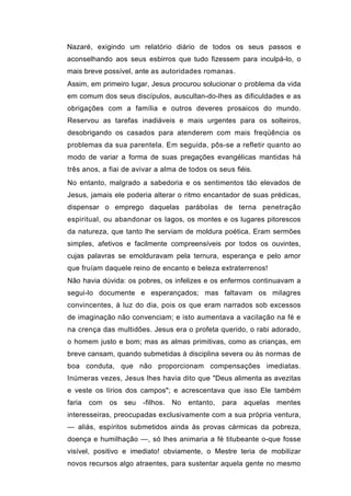 Nazaré, exigindo um relatório diário de todos os seus passos e
aconselhando aos seus esbirros que tudo fizessem para inculpá-lo, o
mais breve possível, ante as autoridades romanas.
Assim, em primeiro lugar, Jesus procurou solucionar o problema da vida
em comum dos seus discípulos, auscultan-do-lhes as dificuldades e as
obrigações com a família e outros deveres prosaicos do mundo.
Reservou as tarefas inadiáveis e mais urgentes para os solteiros,
desobrigando os casados para atenderem com mais freqüência os
problemas da sua parentela. Em seguida, pôs-se a refletir quanto ao
modo de variar a forma de suas pregações evangélicas mantidas há
três anos, a fiai de avivar a alma de todos os seus fiéis.
No entanto, malgrado a sabedoria e os sentimentos tão elevados de
Jesus, jamais ele poderia alterar o ritmo encantador de suas prédicas,
dispensar o emprego daquelas parábolas de terna penetração
espiritual, ou abandonar os lagos, os montes e os lugares pitorescos
da natureza, que tanto lhe serviam de moldura poética. Eram sermões
simples, afetivos e facilmente compreensíveis por todos os ouvintes,
cujas palavras se emolduravam pela ternura, esperança e pelo amor
que fruíam daquele reino de encanto e beleza extraterrenos!
Não havia dúvida: os pobres, os infelizes e os enfermos continuavam a
segui-lo documente e esperançados; mas faltavam os milagres
convincentes, à luz do dia, pois os que eram narrados sob excessos
de imaginação não convenciam; e isto aumentava a vacilação na fé e
na crença das multidões. Jesus era o profeta querido, o rabi adorado,
o homem justo e bom; mas as almas primitivas, como as crianças, em
breve cansam, quando submetidas à disciplina severa ou às normas de
boa conduta, que não proporcionam compensações imediatas.
Inúmeras vezes, Jesus lhes havia dito que "Deus alimenta as avezitas
e veste os lírios dos campos"; e acrescentava que isso Ele também
faria   com   os   seu   -filhos.   No   entanto,   para   aquelas   mentes
interesseiras, preocupadas exclusivamente com a sua própria ventura,
— aliás, espíritos submetidos ainda às provas cármicas da pobreza,
doença e humilhação —, só lhes animaria a fé titubeante o-que fosse
visível, positivo e imediato! obviamente, o Mestre teria de mobilizar
novos recursos algo atraentes, para sustentar aquela gente no mesmo
 