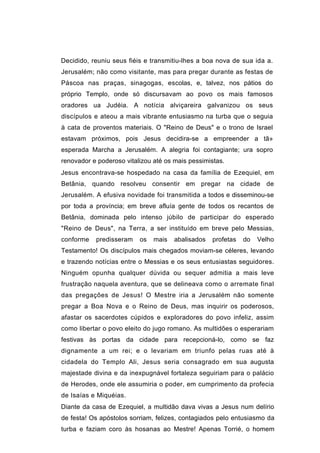 Decidido, reuniu seus fiéis e transmitiu-lhes a boa nova de sua ida a.
Jerusalém; não como visitante, mas para pregar durante as festas de
Páscoa nas praças, sinagogas, escolas, e, talvez, nos pátios do
próprio Templo, onde só discursavam ao povo os mais famosos
oradores ua Judéia. A notícia alviçareira galvanizou os seus
discípulos e ateou a mais vibrante entusiasmo na turba que o seguia
à cata de proventos materiais. O "Reino de Deus" e o trono de Israel
estavam próximos, pois Jesus decidira-se a empreender a tã»
esperada Marcha a Jerusalém. A alegria foi contagiante; ura sopro
renovador e poderoso vitalizou até os mais pessimistas.
Jesus encontrava-se hospedado na casa da família de Ezequiel, em
Betânia, quando resolveu consentir em pregar na cidade de
Jerusalém. A efusiva novidade foi transmitida a todos e disseminou-se
por toda a província; em breve afluía gente de todos os recantos de
Betânia, dominada pelo intenso júbilo de participar do esperado
"Reino de Deus", na Terra, a ser instituído em breve pelo Messias,
conforme   predisseram    os   mais   abalisados   profetas   do   Velho
Testamento! Os discípulos mais chegados moviam-se céleres, levando
e trazendo notícias entre o Messias e os seus entusiastas seguidores.
Ninguém opunha qualquer dúvida ou sequer admitia a mais leve
frustração naquela aventura, que se delineava como o arremate final
das pregações de Jesus! O Mestre iria a Jerusalém não somente
pregar a Boa Nova e o Reino de Deus, mas inquirir os poderosos,
afastar os sacerdotes cúpidos e exploradores do povo infeliz, assim
como libertar o povo eleito do jugo romano. As multidões o esperariam
festivas às portas da cidade para recepcioná-lo, como se faz
dignamente a um rei; e o levariam em triunfo pelas ruas até à
cidadela do Templo Ali, Jesus seria consagrado em sua augusta
majestade divina e da inexpugnável fortaleza seguiriam para o palácio
de Herodes, onde ele assumiria o poder, em cumprimento da profecia
de Isaías e Miquéias.
Diante da casa de Ezequiel, a multidão dava vivas a Jesus num delírio
de festa! Os apóstolos sorriam, felizes, contagiados pelo entusiasmo da
turba e faziam coro às hosanas ao Mestre! Apenas Torrié, o homem
 