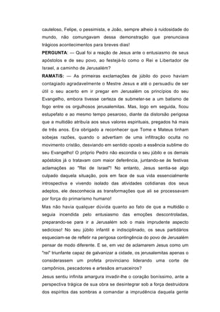 cauteloso, Felipe, o pessimista, e João, sempre alheio à ruidosidade do
mundo, não comungavam dessa demonstração que prenunciava
trágicos acontecimentos para breves dias!
PERGUNTA: — Qual foi a reação de Jesus ante o entusiasmo de seus
apóstolos e de seu povo, ao festejá-lo como o Rei e Libertador de
Israel, a caminho de Jerusalém?
RAMATíS: — As primeiras exclamações de júbilo do povo haviam
contagiado agradavelmente o Mestre Jesus e até o persuadiu de ser
útil o seu acerto em ir pregar em Jerusalém os princípios do seu
Evangelho, embora tivesse certeza de submeter-se a um batismo de
fogo entre os orgulhosos jerusalemitas. Mas, logo em seguida, ficou
estupefato e ao mesmo tempo pesaroso, diante da distorsão perigosa
que a multidão atribuía aos seus valores espirituais, pregados há mais
de três anos. Era obrigado a reconhecer que Tome e Mateus tinham
sobejas razões, quando o advertiam de uma infiltração oculta no
movimento cristão, desviando em sentido oposto a essência sublime do
seu Evangelho! O próprio Pedro não escondia o seu júbilo e os demais
apóstolos já o tratavam com maior deferência, juntando-se às festivas
aclamações ao "Rei de Israel"! No entanto, Jesus sentia-se algo
culpado daquela situação, pois em face de sua vida essencialmente
introspectiva e vivendo isolado das atividades cotidianas dos seus
adeptos, ele desconhecia as transformações que ali se processavam
por força do primarismo humano!
Mas não havia qualquer dúvida quanto ao fato de que a multidão o
seguia incendida pelo entusiasmo das emoções descontroladas,
preparando-se para ir a Jerusalém sob o mais imprudente aspecto
sedicioso! No seu júbilo infantil e indisciplinado, os seus partidários
esqueciam-se de refletir na perigosa contingência do povo de Jerusalém
pensar de modo diferente. E se, em vez de aclamarem Jesus como um
"rei" triunfante capaz de galvanizar a cidade, os jerusalemitas apenas o
considerassem um profeta provinciano liderando uma corte de
campônios, pescadores e artesãos arruaceiros?
Jesus sentiu infinita amargura invadir-lhe o coração boníssimo, ante a
perspectiva trágica de sua obra se desintegrar sob a força destruidora
dos espíritos das sombras a comandar a imprudência daquela gente
 