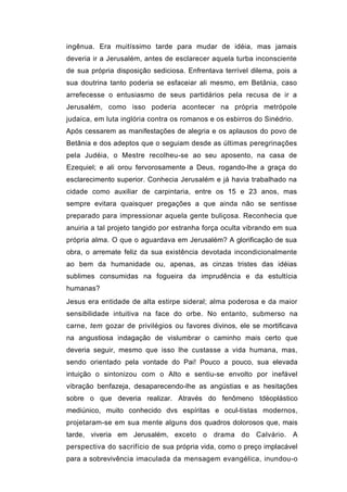 ingênua. Era muitíssimo tarde para mudar de idéia, mas jamais
deveria ir a Jerusalém, antes de esclarecer aquela turba inconsciente
de sua própria disposição sediciosa. Enfrentava terrível dilema, pois a
sua doutrina tanto poderia se esfaceiar ali mesmo, em Betânia, caso
arrefecesse o entusiasmo de seus partidários pela recusa de ir a
Jerusalém, como isso poderia acontecer na própria metrópole
judaica, em luta inglória contra os romanos e os esbirros do Sinédrio.
Após cessarem as manifestações de alegria e os aplausos do povo de
Betânia e dos adeptos que o seguiam desde as últimas peregrinações
pela Judéia, o Mestre recolheu-se ao seu aposento, na casa de
Ezequiel; e ali orou fervorosamente a Deus, rogando-lhe a graça do
esclarecimento superior. Conhecia Jerusalém e já havia trabalhado na
cidade como auxiliar de carpintaria, entre os 15 e 23 anos, mas
sempre evitara quaisquer pregações a que ainda não se sentisse
preparado para impressionar aquela gente buliçosa. Reconhecia que
anuiria a tal projeto tangido por estranha força oculta vibrando em sua
própria alma. O que o aguardava em Jerusalém? A glorificação de sua
obra, o arremate feliz da sua existência devotada incondicionalmente
ao bem da humanidade ou, apenas, as cinzas tristes das idéias
sublimes consumidas na fogueira da imprudência e da estultícia
humanas?
Jesus era entidade de alta estirpe sideral; alma poderosa e da maior
sensibilidade intuitiva na face do orbe. No entanto, submerso na
carne, tem gozar de privilégios ou favores divinos, ele se mortificava
na angustiosa indagação de vislumbrar o caminho mais certo que
deveria seguir, mesmo que isso lhe custasse a vida humana, mas,
sendo orientado pela vontade do Pai! Pouco a pouco, sua elevada
intuição o sintonizou com o Alto e sentiu-se envolto por inefável
vibração benfazeja, desaparecendo-lhe as angústias e as hesitações
sobre o que deveria realizar. Através do fenômeno tdèoplástico
mediúnico, muito conhecido dvs espíritas e ocul-tistas modernos,
projetaram-se em sua mente alguns dos quadros dolorosos que, mais
tarde, viveria em Jerusalém, exceto o drama do Calvário. A
perspectiva do sacrifício de sua própria vida, como o preço implacável
para a sobrevivência imaculada da mensagem evangélica, inundou-o
 