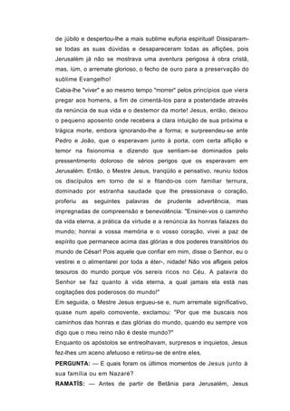 de júbilo e despertou-lhe a mais sublime euforia espiritual! Dissiparam-
se todas as suas dúvidas e desapareceram todas as aflições, pois
Jerusalém já não se mostrava uma aventura perigosa à obra cristã,
mas, íúm, o arremate glorioso, o fecho de ouro para a preservação do
sublime Evangelho!
Cabia-lhe "viver" e ao mesmo tempo "morrer" pelos princípios que viera
pregar aos homens, a fim de cimentá-los para a posteridade através
da renúncia de sua vida e o destemor da morte! Jesus, então, deixou
o pequeno aposento onde recebera a clara intuição de sua próxima e
trágica morte, embora ignorando-lhe a forma; e surpreendeu-se ante
Pedro e João, que o esperavam junto à porta, com certa aflição e
temor na fisionomia e dizendo que sentiam-se dominados pelo
pressentimento doloroso de sérios perigos que os esperavam em
Jerusalém. Então, o Mestre Jesus, tranqüilo e pensativo, reuniu todos
os discípulos em torno de si e fitando-os com familiar ternura,
dominado por estranha saudade que lhe pressionava o coração,
proferiu   as   seguintes   palavras   de   prudente   advertência,   mas
impregnadas de compreensão e benevolência: "Ensinei-vos o caminho
da vida eterna, a prática da virtude e a renúncia às honras falazes do
mundo; honrai a vossa memória e o vosso coração, vivei a paz de
espírito que permanece acima das glórias e dos poderes transitórios do
mundo de César! Pois aquele que confiar em mim, disse o Senhor, eu o
vestirei e o alimentarei por toda a éter-, nidade! Não vos afligeis pelos
tesouros do mundo porque vós sereis ricos no Céu. A palavra do
Senhor se faz quanto à vida eterna, a qual jamais ela está nas
cogitações dos poderosos do mundo!"
Em seguida, o Mestre Jesus ergueu-se e, num arremate significativo,
quase num apelo comovente, exclamou: "Por que me buscais nos
caminhos das honras e das glórias do mundo, quando eu sempre vos
digo que o meu reino não é deste mundo?"
Enquanto os apóstolos se entreolhavam, surpresos e inquietos, Jesus
fez-lhes um aceno afetuoso e retirou-se de entre eles.
PERGUNTA: — E quais foram os últimos momentos de Jesus junto à
sua família ou em Nazaré?
RAMATÍS: — Antes de partir de Betânia para Jerusalém, Jesus
 