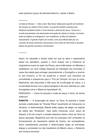 esse poderoso grupo de planetas:Saturno, Júpiter e Marte.


──────
(4) Nota do Revisor: ─ Vide a obra “Boa Nova” ditada pelo espírito de Humberto
de Campos ao médium Chico Xavier, na qual ele também assinala essa
influência benfeitora dobre a Terra durante o advento de Jesus: “Como se o
mundo pressentisse uma abençoada renovação de valores no tempo, em breve,
todas as legiões se entregavam, sem resistência, ao filho do soberano
assassinado. O grande império do mundo, como que influenciado por um
conjunto de forças estranhas, descansava numa onda de harmonias e de júbilo,
depois de guerras seculares e tenebrosas”.


──────


Assim, foi calculado o tempo exato em que se daria o esponsalício
desse trio planetário, quando a Terra ficasse sob a influência do
magnetismo suave do signo de Pisces, para então baixar um Messias e
estabelecer um novo Código Espiritual de libertação dos terrícolas. E
Jesus fora eleito para entregar pessoalmente o Evangelho e ensiná-
lo aos homens, a fim de ajudá-los a resistir aos impulsos da
animalidade e prepará-los para o "Fim de Tempos" em que já viveis.
Realmente, são decorridos 2 000 anos da crucificação de Jesus, e a
humanidade terrena vive a época perigosa e tão bem definida por João
Evangelista como a "Besta do Apocalipse" (5).
PERGUNTA: — Como foi prevista a vinda de Jesus à Terra, há tantos
milênios?
RAMATÍS: — A encarnação de Jesus, na Terra, foi prevista e fixada
durante a elaboração do "Grande Plano" atualmente em transcurso no
Universo. A Administração Sideral então cogitou de eleger um espírito
da esfera dos "Amadores", mais tarde conhecido como Jesus de
Nazaré, a fim de cumprir a missão redentora sobre a face da Terra na
época aprazada. Repetimos que não há surpresas nem confusões no
funcionamento do mecanismo sideral do Cosmo; em conseqüência,
foram perfeitamente previstas e determinadas todas as premissas,
etapas e conclusões na vida messiânica do Mestre Jesus, o Redentor
dos homens terrenos!
 