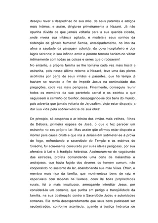 desejou rever e despedir-se de sua mãe, de seus parentes e amigos
mais íntimos; e assim, dirigiu-se primeiramente a Nazaré. Já não
opunha dúvida de que jamais voltaria para a sua querida cidade,
onde vivera sua infância agitada, e modelara seus sonhos da
redenção do gênero humano! Sentia, antecipadamente, no imo da
alma a saudade da paisagem colorida, do povo hospitaleiro e dos
lagos serenos; o seu infinito amor e perene ternura faziam-no vibrar
intimamente com todas as coisas e seres que o rodeavam!
No entanto, a própria família se lhe tornava cada vez mais hostil e
estranha, pois nesse último retorno a Nazaré, teve uma das piores
acolhidas por parte de seus irmãos e parentes, que há tempo já
haviam se reunido a fim de impedir Jesus na continuidade das
pregações, cada vez mais perigosas. Finalmente, conseguiu reunir
todos os membros da sua parentela carnal e os exortou a que
seguissem o caminho do Senhor, desapegando-se dos bens do mundo,
pois advertia que jamais voltaria de Jerusalém, visto estar disposto a
dar sua vida pela sobrevivência de sua obra!


De princípio, só despertou o ar irônico dos irmãos mais velhos, filhos
de Débora, primeira esposa de José, o que o fez parecer um
estranho no seu próprio lar. Mas assim qüe afirmou estar disposto a
morrer pela causa cristã e que iria a Jerusalém submeter-se à prova
de fogo, enfrentando o sacerdócio do Templo e os esbirros do
Sinédrio, foi acre-mente censurado por suas idéias perigosas, por sua
ofensiva à Lei e à tradição hebraica. Acoimaram-no de vagabundo
das estradas, profeta comandando uma corte de malandros e
andrajosos, que havia fugido dos deveres do homem comum, não
cooperando no sustento do lar, abandonando sua mãe Viúva. Efrain, o
membro mais rico da família, que movimentava bens de raiz e
especulava com moedas na Galiléia, dono de boas propriedades
rurais, foi o mais insultuoso, ameaçando interditar Jesus, por
considerá-lo um demente, que punha em perigo a tranqüilidade da
família, na sua obstinação contra o Sacerdócio Judeu e autoridades
romanas. Ele temia desesperadamente que seus bens pudessem ser
seqüestrados, conforme acontecia, quando a justiça hebraica ou
 