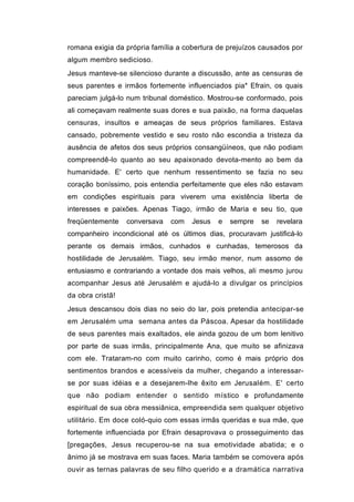 romana exigia da própria família a cobertura de prejuízos causados por
algum membro sedicioso.
Jesus manteve-se silencioso durante a discussão, ante as censuras de
seus parentes e irmãos fortemente influenciados pia* Efrain, os quais
pareciam julgá-lo num tribunal doméstico. Mostrou-se conformado, pois
ali começavam realmente suas dores e sua paixão, na forma daquelas
censuras, insultos e ameaças de seus próprios familiares. Estava
cansado, pobremente vestido e seu rosto não escondia a tristeza da
ausência de afetos dos seus próprios consangüíneos, que não podiam
compreendê-lo quanto ao seu apaixonado devota-mento ao bem da
humanidade. E' certo que nenhum ressentimento se fazia no seu
coração boníssimo, pois entendia perfeitamente que eles não estavam
em condições espirituais para viverem uma existência liberta de
interesses e paixões. Apenas Tiago, irmão de Maria e seu tio, que
freqüentemente    conversava   com   Jesus   e   sempre   se   revelara
companheiro incondicional até os últimos dias, procuravam justificá-lo
perante os demais irmãos, cunhados e cunhadas, temerosos da
hostilidade de Jerusalém. Tiago, seu irmão menor, num assomo de
entusiasmo e contrariando a vontade dos mais velhos, ali mesmo jurou
acompanhar Jesus até Jerusalém e ajudá-lo a divulgar os princípios
da obra cristã!
Jesus descansou dois dias no seio do lar, pois pretendia antecipar-se
em Jerusalém uma semana antes da Páscoa. Apesar da hostilidade
de seus parentes mais exaltados, ele ainda gozou de um bom lenitivo
por parte de suas irmãs, principalmente Ana, que muito se afinizava
com ele. Trataram-no com muito carinho, como é mais próprio dos
sentimentos brandos e acessíveis da mulher, chegando a interessar-
se por suas idéias e a desejarem-lhe êxito em Jerusalém. E' certo
que não podiam entender o sentido místico e profundamente
espiritual de sua obra messiânica, empreendida sem qualquer objetivo
utilitário. Em doce coló-quio com essas irmãs queridas e sua mãe, que
fortemente influenciada por Efrain desaprovava o prosseguimento das
[pregações, Jesus recuperou-se na sua emotividade abatida; e o
ânimo já se mostrava em suas faces. Maria também se comovera após
ouvir as ternas palavras de seu filho querido e a dramática narrativa
 