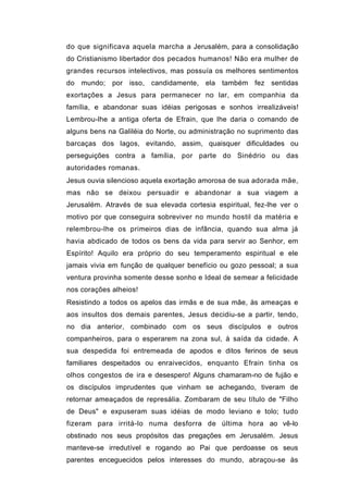do que significava aquela marcha a Jerusalém, para a consolidação
do Cristianismo libertador dos pecados humanos! Não era mulher de
grandes recursos intelectivos, mas possuía os melhores sentimentos
do mundo; por isso, candidamente, ela também fez sentidas
exortações a Jesus para permanecer no lar, em companhia da
família, e abandonar suas idéias perigosas e sonhos irrealizáveis!
Lembrou-lhe a antiga oferta de Efrain, que lhe daria o comando de
alguns bens na Galiléia do Norte, ou administração no suprimento das
barcaças dos lagos, evitando, assim, quaisquer dificuldades ou
perseguições contra a família, por parte do Sinédrio ou das
autoridades romanas.
Jesus ouvia silencioso aquela exortação amorosa de sua adorada mãe,
mas não se deixou persuadir e abandonar a sua viagem a
Jerusalém. Através de sua elevada cortesia espiritual, fez-lhe ver o
motivo por que conseguira sobreviver no mundo hostil da matéria e
relembrou-lhe os primeiros dias de infância, quando sua alma já
havia abdicado de todos os bens da vida para servir ao Senhor, em
Espírito! Aquilo era próprio do seu temperamento espiritual e ele
jamais vivia em função de qualquer benefício ou gozo pessoal; a sua
ventura provinha somente desse sonho e Ideal de semear a felicidade
nos corações alheios!
Resistindo a todos os apelos das irmãs e de sua mãe, às ameaças e
aos insultos dos demais parentes, Jesus decidiu-se a partir, tendo,
no dia anterior, combinado com os seus discípulos e outros
companheiros, para o esperarem na zona sul, à saída da cidade. A
sua despedida foi entremeada de apodos e ditos ferinos de seus
familiares despeitados ou enraivecidos, enquanto Efrain tinha os
olhos congestos de ira e desespero! Alguns chamaram-no de fujão e
os discípulos imprudentes que vinham se achegando, tiveram de
retornar ameaçados de represália. Zombaram de seu título de "Filho
de Deus" e expuseram suas idéias de modo leviano e tolo; tudo
fizeram para irritá-lo numa desforra de última hora ao vê-lo
obstinado nos seus propósitos das pregações em Jerusalém. Jesus
manteve-se irredutível e rogando ao Pai que perdoasse os seus
parentes enceguecidos pelos interesses do mundo, abraçou-se às
 