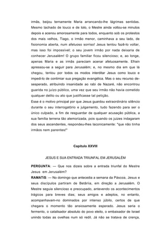 irmãs, beijou ternamente Maria arrancando-lhe lágrimas sentidas.
Mesmo tachado de louco e de tolo, o Mestre ainda voltou-se minutos
depois e acenou amorosamente para todos, enquanto sob os protestos
dos mais velhos, Tiago, o irmão menor, caminhava a seu lado, de
fisionomia aberta, num afetuoso sorriso! Jesus tentou fazê-lo voltar,
mas isso foi impossível; o seu jovem irmão por nada deixaria de
conhecer Jerusalém! O grupo familiar ficou silencioso; e, ao longe,
apenas Maria e as irmãs pareciam acenar afetuosamente. Efrain
apressou-se a seguir para Jerusalém; e, no mesmo dia em que lá
chegou, tentou por todos os modos interditar Jesus como louco e
impedi-lo de contimiar sua pregação evangélica. Mas o seu recurso de-
sesperado, atribuindo insanidade ao rabi de Nazaré, não encontrou
guarida no juízo público, uma vez que seu irmão não havia cometido
qualquer delito ou ato que justificasse tal petição.
Esse é o motivo principal por que Jesus guardou extraordinário silêncio
durante o seu interrogatório e julgamento, tudo fazendo para ser o
único culpado, a fim de resguardar de qualquer acusação pública, a
sua família terrena tão atemorizada, pois quando os juizes indagaram
dos seus ascendentes, respondeu-lhes laconicamente: "que não tinha
irmãos nem parentes!"



                            Capítulo XXVIII


         JESUS E SUA ENTRADA TRIUNFAL EM JERUSALÉM

PERGUNTA: — Que nos dizeis sobre a entrada triunfal do Mestre
Jesus em Jerusalém?
RAMATíS: — No domingo que antecedia a semana da Páscoa, Jesus e
seus discípulos partiram de Betâriia, em direção a Jerusalém. O
Mestre seguia silencioso e preocupado, antevendo os acontecimentos
trágicos para breves dias; seus amigos e adeptos, no entanto,
acompanhavam-no dominados por intenso júbilo, certos de que
chegara o momento tão ansiosamente esperado. Jesus seria o
fermento, o catalisador absoluto do povo eleito, o embaixador de Israel
unindo todas as ovelhas num só redil. Já não se tratava de crença,
 