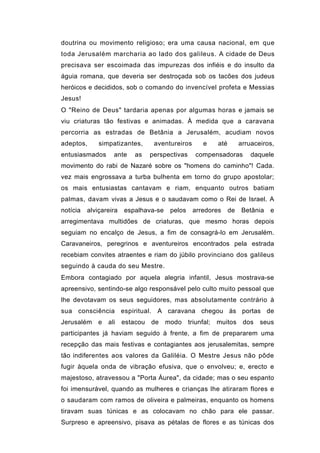 doutrina ou movimento religioso; era uma causa nacional, em que
toda Jerusalém marcharia ao lado dos galileus. A cidade de Deus
precisava ser escoimada das impurezas dos infiéis e do insulto da
águia romana, que deveria ser destroçada sob os tacões dos judeus
heróicos e decididos, sob o comando do invencível profeta e Messias
Jesus!
O "Reino de Deus" tardaria apenas por algumas horas e jamais se
viu criaturas tão festivas e animadas. À medida que a caravana
percorria as estradas de Betânia a Jerusalém, acudiam novos
adeptos,      simpatizantes,     aventureiros      e    até        arruaceiros,
entusiasmados      ante    as   perspectivas    compensadoras          daquele
movimento do rabi de Nazaré sobre os "homens do caminho"! Cada.
vez mais engrossava a turba bulhenta em torno do grupo apostolar;
os mais entusiastas cantavam e riam, enquanto outros batiam
palmas, davam vivas a Jesus e o saudavam como o Rei de Israel. A
notícia   alviçareira   espalhava-se    pelos   arredores     de   Betânia   e
arregimentava multidões de criaturas, que mesmo horas depois
seguiam no encalço de Jesus, a fim de consagrá-lo em Jerusalém.
Caravaneiros, peregrinos e aventureiros encontrados pela estrada
recebiam convites atraentes e riam do júbilo provinciano dos galileus
seguindo à cauda do seu Mestre.
Embora contagiado por aquela alegria infantil, Jesus mostrava-se
apreensivo, sentindo-se algo responsável pelo culto muito pessoal que
lhe devotavam os seus seguidores, mas absolutamente contrário à
sua consciência espiritual. A caravana chegou às portas de
Jerusalém e ali         estacou de     modo triunfal; muitos dos seus
participantes já haviam seguido à frente, a fim de prepararem uma
recepção das mais festivas e contagiantes aos jerusalemitas, sempre
tão indiferentes aos valores da Galiléia. O Mestre Jesus não pôde
fugir àquela onda de vibração efusiva, que o envolveu; e, erecto e
majestoso, atravessou a "Porta Áurea", da cidade; mas o seu espanto
foi imensurável, quando as mulheres e crianças lhe atiraram flores e
o saudaram com ramos de oliveira e palmeiras, enquanto os homens
tiravam suas túnicas e as colocavam no chão para ele passar.
Surpreso e apreensivo, pisava as pétalas de flores e as túnicas dos
 