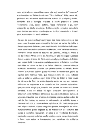 seus admiradores, estendidas a seus pés, sob os gritos de "hossanas"
e aclamações ao Rei de Israel e ao "Filho de Deus"! Aliás, Jesus não
penetrou em Jerusalém montado num burrico ou qualquer jumento,
conforme diz a tradição religiosa e assim predisse o Velho
Testamento, pois, desde Betânia, todos marchavam a pé, num
crescendo de júbilo emocional. Evidentemente, ninguém estenderia
suas túnicas para serem pisadas por um burrico, mas assim o fizeram
para a passagem do Mestre Galileu.


As ruas da cidade estavam apinhadas dos tipos mais exóticos e das
raças mais diversas recém-chegados de todas as partes da Judéia e
de outros países distantes, para assistirem às festividades da Páscoa.
Ali se viam mercadores judeus da Alexandria, com narretes de veludo
vermelho, túnica e saia até aos pés; de Cesaréia, Antioquia, Arábia e
até do norte da África; judeus da Abissínia, de pés descalços e vestidos
de um só pano branco; do Reno, com armaduras medievais, da Grécia,
com vestes de lã, ricos peplos e cabelos crespos enfeitados com fitas
douradas ou ramos de louro; do Oeste hibernoso, trajando casacos
espessos; do deserto, cobertos com pele de camelo ou de leão. Havia
homens e mulheres pobres, quase desnudos, a ombrear sob gestos de
repulsa com hebreus ricos, que resplandeciam em seus vultosos
anéis e colares, vestidos com finos linhos de Sidon e ricas faixas
de púrpura da Tiro. No meio daquela gente, de vez em quando,
brilhavam os capacetes e as armaduras dos romanos ostensivos,
que passavam em grupos, batendo nas pedras os tacões das botas
ferradas. Cães de todos os tipos ladravam, perseguiam-se e
farejavam entre mantas de carne-seca e peixe desfibrado; os burricos e
jumentos, inquietos pelo enxame de moscas atraídas pelos boiões de
mel de figo, batiam os cascos no calçamento. A multidão suava e
cheirava mal, pois a cidade estava sujíssima e não havia tempo para
uma limpeza correta. Frutos e legumes podres, esmagados mil vezes,
multiplicavam-se pelas calçadas ou se misturavam ao estrume dos
asnos e camelos. Estrugiam pregões e os vendeiras berravam,
ofertando suas mercadorias aos forasteiros, numa competição rixenta
e feroz, que exigia a intervenção das patrulhas de soldados
romanos.
 