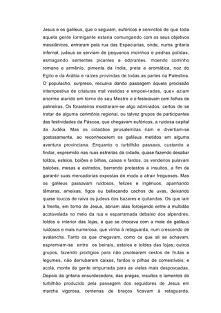 Jesus e os galileus, que o seguiam, eufóricos e convictos de que toda
aquela gente íormigante estaria comungando com os seus objetivos
messiânicos, entraram pela rua das Especiarias, onde, numa gritaria
infernal, judeus se serviam de pequenos moinhos e pedras polidas,
esmagando sementes picantes e odorantes, moendo cominho
romano e armênio, pimenta da índia, preta e aromática, noz do
Egito e da Arábia e raízes provindas de todas as partes da Palestina.
O populacho, surpreso, recuava dando passagem àquela procissão
intempestiva de criaturas mal vestidas e empoei-radas, que» aziam
enorme alarido em torno do seu Mestre e o festeiavam com folhas de
palmeiras. Os forasteiros mostraram-se algo admirados, certos de se
tratar de alguma cerimônia regional, ou talvez grupos de participantes
das festividades da Páscoa, que chegavam eufóricos, a ruidosa capital
da Judéia. Mas os cidadãos jerusalemitas riam e divertiam-se
gostosamente, ao reconhecerem os galileus metidos em alguma
aventura provinciana. Enquanto o turbilhão passava, custando a
findar, espremido nas ruas estreitas da cidade, quase fazendo desabar
toldos, esteios, boiões e bilhas, caixas e fardos, os vendeiros pulavam
balcões, mesas e estrados, berrando protestos e insultos, a fim de
garantir suas mercadorias expostas de modo a atrair fregueses. Mas
os galileus passavam ruidosos, felizes e ingênuos, apanhando
tâmaras, ameixas, figos ou beliscando cachos de uvas, deixando
quase loucos de raiva os judeus dos bazares e quitandas. Os que iam
à frente, em torno de Jesus, abriam alas forcejando entre a multidão
acotovelada no meio da rua e esparramada debaixo dos alpendres,
toldos e interior das lojas, e que se chocava com a mole de galileus
ruidosos e mais numerosa, que vinha à retaguarda, num crescendo de
avalancha. Tanto os que chegavam, como os que ali se achavam,
espremiam-se entre os beirais, esteios e toldes das lojas; outros
grupos, fazendo prodígios para não pisotearem cestos de frutas e
legumes, não derrubarem caixas, fardos e pilhas de comestíveis; e
acolá, monte de gente empurrada para as vielas mais despovoadas.
Depois da gritaria ensurdecedora, das pragas, insultos e lamentos do
turbilhão produzido pela passagem dos seguidores de Jesus em
marcha vigorosa, centenas      de   braços   ficavam   à   retaguarda,
 