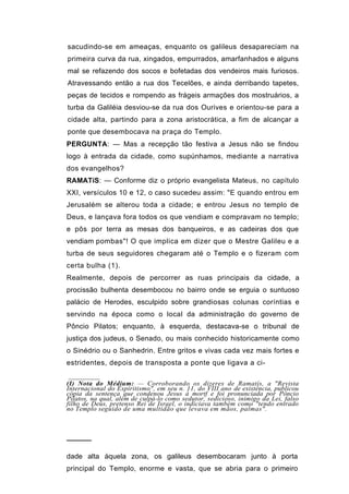 sacudindo-se em ameaças, enquanto os galileus desapareciam na
primeira curva da rua, xingados, empurrados, amarfanhados e alguns
mal se refazendo dos socos e bofetadas dos vendeiros mais furiosos.
Atravessando então a rua dos Tecelões, e ainda derribando tapetes,
peças de tecidos e rompendo as frágeis armações dos mostruários, a
turba da Galiléia desviou-se da rua dos Ourives e orientou-se para a
cidade alta, partindo para a zona aristocrática, a fim de alcançar a
ponte que desembocava na praça do Templo.
PERGUNTA: — Mas a recepção tão festiva a Jesus não se findou
logo à entrada da cidade, como supúnhamos, mediante a narrativa
dos evangelhos?
RAMATíS: — Conforme diz o próprio evangelista Mateus, no capítulo
XXI, versículos 10 e 12, o caso sucedeu assim: "E quando entrou em
Jerusalém se alterou toda a cidade; e entrou Jesus no templo de
Deus, e lançava fora todos os que vendiam e compravam no templo;
e pôs por terra as mesas dos banqueiros, e as cadeiras dos que
vendiam pombas"! O que implica em dizer que o Mestre Galileu e a
turba de seus seguidores chegaram até o Templo e o fizeram com
certa bulha (1).
Realmente, depois de percorrer as ruas principais da cidade, a
procissão bulhenta desembocou no bairro onde se erguia o suntuoso
palácio de Herodes, esculpido sobre grandiosas colunas coríntias e
servindo na época como o local da administração do governo de
Pôncio Pilatos; enquanto, à esquerda, destacava-se o tribunal de
justiça dos judeus, o Senado, ou mais conhecido historicamente como
o Sinédrio ou o Sanhedrin. Entre gritos e vivas cada vez mais fortes e
estridentes, depois de transposta a ponte que ligava a ci-

(I) Nota do Médium: — Corroborando os dizeres de Ramatís, a "Revista
Internacional do Espiritismo", em seu n. 11, do VIII ano de existência, publicou
cópia da sentença que condenou Jesus à mortf e foi pronunciada por Pôncio
Pilatos, na qual, além de culpá-lo como sedutor, sedicioso, inimigo da Lei, falso
filho de Deus, pretenso Rei de Israel, o indiciava também como "tendo entrado
no Templo seguido de uma multidão que levava em mãos, palmas".



─────

dade alta àquela zona, os galileus desembocaram junto à porta
principal do Templo, enorme e vasta, que se abria para o primeiro
 