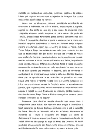 multidão de maltrapilhos, aleijados, famintos, escórias da cidade,
lutava por alguns resíduos que sobejavam da lavagem dos couros
dos animais sacrificados no Templo.
   Jesus mal se absorvera naquele espetáculo empolgante de
cintilações e falsidades, de luxo e miséria, especulações e cupidez,
quando se deu conta de que ele e seu grupo de discípulos mais
.chegados estavam sendo empurrados para dentro do pátio do
Templo, pressionados fortemente pelos demais companheiros que
vinham à retaguarda, desciam a ponte e atravessavam a praça num
impacto perigoso ovacionando a vitória da primeira etapa daquela
marcha aven-turosa. Assim que o Mestre se dirigiu a Pedro, João,
Tome, Felipe e Tiago, que estavam a seu lado, para combinar sobre o
que se deveria fazer dali por diante, eis que são levados de roldão
pela avalancha humana, caindo de chofre sobre as primeiras mesas,
tendas, cadeiras e toldos que se achavam à sua frente, lançando ao
chão objetos, moedas, ânforas de perfumes, flores e vasos, enquanto
centenas de pombas debandavam pelo rompimento de suas amarras
ou de suas gaiolas (2). Passado o espanto, pois os vendeiros e
cambistas já se preparavam para deixar o pátio dos Gentios devido a
noite que se aproximava, e se acendiam os primeiros archotes,
houve uma rápida e violenta reação junto ao Mestre. Enquanto se
iniciavam as primeiras cenas de 'pugilato entre os vendeiros e os
galileus, que surgiam lutando para se desviarem da mole humana que
passou a recebê-los com fragmentos de madeira, cordas, bastões e
chicotes de couro, Tiago, Tome e Pedro conseguiram arrastar Jesus
do local, temerosos da ira popular.
    Impotente para dominar aquela situação que ainda mais o
comprometia, Jesus acedeu aos rogos dos seus amigos e abandonou o
local, esperando os demais discípulos em lugar ermo e sob a sugestão
de Tome. Depois de reunidos todos os apóstolos, costearam as
muralhas   do   Templo    e   seguiram   em   direção   ao   bairro   de
Gethesemani, onde os esperava a fraterna hospedagem da família de
Jeziel, dono de uma granja ao sopé do Horto das Oliveiras. Ali foram
recebidos afetuosamente por Jeziel, velho amigo de infância, em cuja
residência colonial foi reservado modesto aposento a Jesus, pois
 