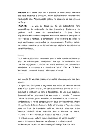 PERGUNTA: — Nesse caso, toda a atividade de Jesus, de sua família e
dos seus apóstolos e discípulos, foram acontecimentos enquadrados
rigidamente pela. Administração Sideral no esquema de sua missão
na Terra?
RAMATtS: — A vida de Jesus não foi um automatismo, nem
conseqüência de deliberação do Alto, impondo o Cristianismo de
qualquer     modo;     mas     os   acontecimentos      principais   foram
esquematizados dentro de um plano de sucesso espiritual, em que não
fosse tolhida a vontade, o pensamento e o sentimento de todos os
seus participantes encarnados ou desencarnados. Espíritos eleitos,
escolhidos e convidados participaram desse programa messiânico de
benefício coletivo,


──────

(5)"A Besta Apocalíptica" representa, pois, a alma global e Instintiva de
todas as manifestações desregradas; ela age sorrateiramente nas
criaturas negligentes e sempre lhes ajusta emoções que Incentivam a
insanidade, a corrupção e a imoralidade geral". Cap. IX, "A Besta
Apocalíptica", da obra de Ramatís, "Mensagens do Astral".
─────


sob a égide do Messias, mas nenhum deles foi cerceado no seu livre
arbítrio.
Os apóstolos, discípulos e seguidores de Jesus, ao servi-lo para o
êxito de sua sublime missão, também buscaram sua própria renovação
espiritual e imolaram-se para a florescência de um ideal superior,
liquidando velhas contas cármicas assumidas no pretérito. O sangue
cristão derramado para alimentar os fundamentos do Cristianismo,
também lavou ai vestes perispirituais dos seus próprios mártires. Pedro
foi crucificado, Estevam lapidado, João foi torturado e Paulo degolado;
tudo em favor da abençoada idéia de libertação espiritual, cujos
destinos    cármicos   foram   acertados   sob   a bússola     de    Jesus,
resplandecendo no holocausto messiânico da Era Cristã!
No entanto, Jesus, o aluno menos necessitado do banco es colar
terreno, foi justamente o mais sacrificado, pois ele descera à
matéria esperançado de melhorar o padrão espiritual dos seus
 