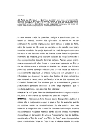 ──────


(2) Nota do Revisor: — Quer-nos parecer que esse acontecimento,
ocorrido contra a vontade do Mestre Jesus, é que gerou a passagem
descrita por Mateus (Cap. XXI — 12 e 13), na qual se desmente a sua
proverbial ternura e tolerância pelas fraquezas humanas, na cena em
que o descrevem açoitando os vendilhões do-templo.



──────

a casa estava cheia de parentes, amigos e convidados para as
festas da Páscoa. Quanto aos apóstolos, os servos de Je-ziel
arranjaram-lhe camas improvisadas, com palhas e fardos de feno,
além de mantas de lã, peles de carneiro e de camelo, que foram
armadas no celeiro da granja. Após nutrida refeição regada com suco
de frutas e um delicioso vinho de Sharon, quase todos os apóstolos
dormiram, de imediato, pois estavam exaustos da longa caminhada e
dos acontecimentos daquele domingo agitado. Apenas Jesus manti-
nha-se acordado até altas horas e orava fervorosamente ao Pai, a
fim de conhecer-lhe a Vontade e analisar as causas que haviam
produzido aquele domingo infausto para a sua causa de natureza
essencialmente espiritual! A entrada turbulenta em Jerusalém e a
infelicidade da desordem no pátio dos Gentios já eram suficientes
para enquadrar Jesus como profanador ante as leis rigorosas do
Conselho Sacerdotal! Era evidente que os acontecimentos graves e
perturbadores-pareciam obedecer a uma força implacável que o
conduzia, submisso, para aqueles dias trágicos!
PERGUNTA: —E quais foram as conseqüências dessa chegada ruidosa
de Jesus a Jerusalém e do incidente no pátio do Templo?
RAMATíS: — Na segunda-feira, Jesus e alguns dos apóstolos subiram à
cidade alta e misturaram-se com o povo, a fim de auscultar quanto
às notícias sobre os acontecimentos do dia anterior. Mas não
tardaram a chegar-lhes aos ouvidos os rumores da disposição adversa
das autoridades religiosas hebréias contra aquela entrada retumbante
dos galileus em Jerusalém. Os vivas e "hossanas" ao rabi da Galiléia,
considerado o "Rei de Israel" e o "Filho de Deus", eram interpretados
como o mais cínico ultraje ao Clero Judeu e à Lei de Moisés, enquanto
 