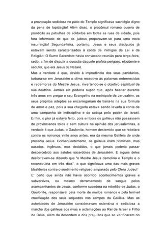 a provocação sediciosa no pátio do Templo significava sacrilégio digno
da pena de lapidação! Além disso, o procônsul romano pusera de
prontidão as patrulhas de soldados em todas as ruas da cidade, pois
fora informado de que os judeus preparavam-se para uma nova
insurreição! Segunda-feira, portanto, Jesus e seus discípulos já
estavam sendo caracterizados à conta de inimigos da Lei e da
Religião! O Sumo Sacerdote havia convocado reunião para terça-feira,
cedo, a fim de discutir a ousadia daquele profeta perigoso, eloqüente e
sedutor, que era Jesus de Nazaré.
Mas a verdade é que, devido à imprudência dos seus partidários,
turbara-se em Jerusalém o clima receptivo às palavras enternecidas
e redentoras do Mestre Jesus, invertendo-se o objetivo espiritual de
sua doutrina. Jamais ele poderia supor que, após hesitar durante
três anos em pregar o seu Evangelho na metrópole de Jerusalém, os
seus próprios adeptos se encarregariam de tisná-lo na sua fórmula
de amor e paz, pois a sua chegada estava sendo levada à conta de
uma campanha de indisciplina e de cobiça pelo poder de Israel.
Enfim, o pior já estava feito, pois embora os galileus não passassem
de provincianos tolos e sem cultura na opinião dcs jerusalemitas, a
verdade é que Judas, o Gaulonita, homem destemido que se rebelara
contra os romanos vinte anos antes, era da mesma Galiléia de onde
procedia Jesus. Conseqüentemente, os galileus eram primitivos, mas
ousados, ingênuos, mas decididos, o que jamais poderia passar
despercebido aos astutos sacerdotes de Jerusalém. E alguns deles
desforravam-se dizendo que "o Mestre Jesus demoliria o Templo e o
reconstruiria em três dias", o que significava uma das mais graves
blasfêmias contra o sentimento religioso amparado pelo Clero Judeu!
E' certo que ainda não havia ocorrido acontecimentos graves e
subversivos,   ou    mesmo     derramamento      de    sangue    pelos
acompanhantes de Jesus, conforme sucedera na rebelião de Judas, o
Gaulonite, responsável pela morte de muitos romanos e pela terrível
crucifieação dos seus sequazes nos eampos da Galiléia. Mas as
autoridades de Jerusalém consideravam ostensiva e sediciosa a
marcha dos galileus aos nvas e aclamações ao Rei de Israel e Filho
de Deus, além da desordem e dos prejuízos que se verificaram no
 