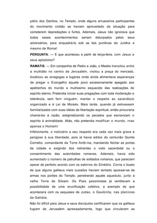 pátio dos Gentios, no Templo, onde alguns arruaceiros participantes
do movimento cristão se haviam aproveitado da situação para
cometerem depredações e furtos. Ademais, Jesus não ignorava que
todos   esses     acontecimentos     seriam   deturpados    pelos    seus
adversários, para enquadrá-lo sob as leis punitivas da Judéia e
mesmo de Roma!
PERGUNTA: — E que aconteceu a partir de terça-feira, com Jesus e
seus apóstolos?
RAMATíS: — Em companhia de Pedro e João, o Mestre transitou entre
a multidão no centro de Jerusalém, visitou a praça do mercado,
localizou as sinagogas e lugares onde ainda alimentava esperanças
de pregar o Evangelho àquele povo excessivamente apegado aos
apetrechos do mundo e muitíssimo esquecido das realizações do
espírito eterno. Pretendia iniciar suas pregações com toda moderação e
tolerância, sem ferir ninguém, manter o respeito ao sacerdócio
organizado e à Lei de Moisés. Mais tarde, quando já estivessem
famiIiarizados com suas idéias de libertação espiritual, então procuraria
chamá-los à razão, estigmatizando os pecados que escravizam o
espírito à animalidade. Aliás, não pretendia modificar o mundo, rnas
apenas o Homem!
Infelizmente, o noticiário a seu respeito era cada vez mais grave e
perigoso à sua liberdade, pois iá havia editos do centurião Quinto
Cornélio, comandante da Torre Antô-nia, mandando fechar as portas
da cidade e exigindo dos retirantes o visto sacerdotal ou o
consentimento    das   autoridades    romanas.   Ademais,    havia   sido
aumentado o número de patrulhas de soldados romanos, que pareciam
operar de perfeito acordo com os esbirros do Sínédrio. Corria o boato
de que alguns galileus mais ousados haviam tentado apossar-se de
armas nos porões do Templo, penetrando aquele aqueduto, junto à
velha Torre de Siloam. Os Piais pessimistas já ventilavam a
possibilidade de uma erucificação coletiva, a exemplo do que
acontecera com os sequases de Judas, o Gaulonita, nas planícies
da Galiiéia.
Não foi difícil para Jesus e seus discípulos certificarem que os galileus
fugiam de Jerusalém apressadamente, logo que circularam as
 