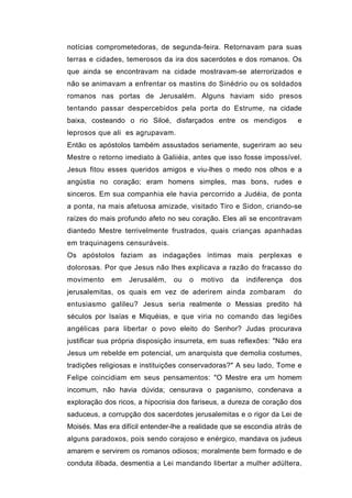 notícias comprometedoras, de segunda-feira. Retornavam para suas
terras e cidades, temerosos da ira dos sacerdotes e dos romanos. Os
que ainda se encontravam na cidade mostravam-se aterrorizados e
não se animavam a enfrentar os mastins do Sinédrio ou os soldados
romanos nas portas de Jerusalém. Alguns haviam sido presos
tentando passar despercebidos pela porta do Estrume, na cidade
baixa, costeando o rio Siloé, disfarçados entre os mendigos             e
leprosos que ali es agrupavam.
Então os apóstolos também assustados seriamente, sugeriram ao seu
Mestre o retorno imediato à Galiiéia, antes que isso fosse impossível.
Jesus fitou esses queridos amigos e viu-lhes o medo nos olhos e a
angústia no coração; eram homens simples, mas bons, rudes e
sinceros. Em sua companhia ele havia percorrido a Judéia, de ponta
a ponta, na mais afetuosa amizade, visitado Tiro e Sidon, criando-se
raízes do mais profundo afeto no seu coração. Eles ali se encontravam
diantedo Mestre terrivelmente frustrados, quais crianças apanhadas
em traquinagens censuráveis.
Os apóstolos faziam as indagações íntimas mais perplexas e
dolorosas. Por que Jesus não lhes explicava a razão do fracasso do
movimento    em    Jerusalém,    ou   o   motivo   da   indiferença   dos
jerusalemitas, os quais em vez de aderirem ainda zombaram             do
entusiasmo galileu? Jesus seria realmente o Messias predito há
séculos por Isaías e Miquéias, e que viria no comando das legiões
angélicas para libertar o povo eleito do Senhor? Judas procurava
justificar sua própria disposição insurreta, em suas reflexões: "Não era
Jesus um rebelde em potencial, um anarquista que demolia costumes,
tradições religiosas e instituições conservadoras?" A seu lado, Tome e
Felipe coincidiam em seus pensamentos: "O Mestre era um homem
incomum, não havia dúvida; censurava o paganismo, condenava a
exploração dos ricos, a hipocrisia dos fariseus, a dureza de coração dos
saduceus, a corrupção dos sacerdotes jerusalemitas e o rigor da Lei de
Moisés. Mas era difícil entender-lhe a realidade que se escondia atrás de
alguns paradoxos, pois sendo corajoso e enérgico, mandava os judeus
amarem e servirem os romanos odiosos; moralmente bem formado e de
conduta ilibada, desmentia a Lei mandando libertar a mulher adúltera,
 