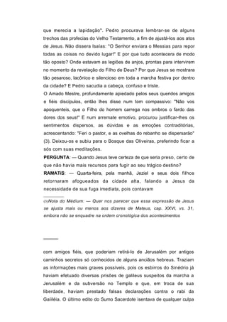 que merecia a lapidação". Pedro procurava lembrar-se de alguns
trechos das profecias do Velho Testamento, a fim de ajustá-los aos atos
de Jesus. Não dissera Isaías: ''O Senhor enviara o Messias para repor
todas as coisas no devido lugar!" E por que tudo acontecera de modo
tão oposto? Onde estavam as legiões de anjos, prontas para intervirem
no momento da revelação do Filho de Deus? Por que Jesus se mostrara
tão pesaroso, lacônico e silencioso em toda a marcha festiva por dentro
da cidade? E Pedro sacudia a cabeça, confuso e triste.
O Amado Mestre, profundamente apiedado pelos seus queridos amigos
e fiéis discípulos, então lhes disse num tom compassivo: "Não vos
apoquenteis, que o Filho do homem carrega nos ombros o fardo das
dores dos seus!" E num arremate emotivo, procurou justificar-lhes os
sentimentos dispersos, as dúvidas e as emoções contraditórias,
acrescentando: "Feri o pastor, e as ovelhas do rebanho se dispersarão"
(3). Deixou-os e subiu para o Bosque das Oliveiras, preferindo ficar a
sós com suas meditações.
PERGUNTA: — Quando Jesus teve certeza de que seria preso, certo de
que não havia mais recursos para fugir ao seu trágico destino?
RAMATíS: — Quarta-feira, pela manhã, Jeziel e seus dois filhos
retornaram afogueados da cidade alta, falando a Jesus da
necessidade de sua fuga imediata, pois contavam

(3)Nota do Médium: — Quer nos parecer que essa expressão de Jesus
se ajusta mais ou menos aos dizeres de Mateus, cap. XXVI, vs. 31,
embora não se enquadre na ordem cronológica dos acontecimentos




─────


com amigos fiéis, que poderiam retirá-lo de Jerusalém por antigos
caminhos secretos só conhecidos de alguns anciãos hebreus. Traziam
as informações mais graves possíveis, pois os esbirros do Sinédrio já
haviam efetuado diversas prisões de galileus suspeitos da marcha a
Jerusalém e da subversão no Templo e que, em troca de sua
liberdade, haviam prestado falsas declarações contra o rabi da
Gaiiléia. O último edito do Sumo Sacerdote isentava de qualquer culpa
 