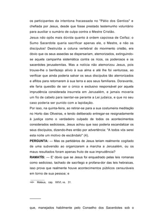 os participantes da intentona fracassada no "Pátio dos Gentios" e
chefiada por Jesus, desde que fosse prestado testemunho voluntário
para auxiliar o sumário de culpa contra o Mestre Cristão.
Jesus não opôs mais dúvida quanto à ordem capciosa de Ceifaz; o
Sumo Sacerdote queria sacrificar apenas ele, o Mestre, e não os
discípulos! Destruída a coluna vertebral do movimento cristão, era
óbvio que os seus asseclas se dispersariam, atemorizados, extinguindo-
se aquela campanha sistemática contra os ricos, os poderosos e os
sacerdotes jerusalemitas. Mas a notícia não atemorizou Jesus, pois
trouxe-lhe o benfazejo alívio à sua alma e até lhe foi venturosa, ao
verificar que ainda poderia salvar os seus discípulos tão aterrorizados
e aflitos para retornarem à sua terra e aos seus familiares. Doravante,
ele faria questão de ser o único e exclusivo responsável por aquela
imprudência considerada insurreta em Jerusalém, e jamais moveria
um fio de cabelo para isentar-se perante a Lei judaica, e que no seu
caso poderia ser punido com a lapidação.
Por isso, na quinta-feira, ao retirar-se para a sua costumeira meditação
no Horto das Oliveiras, e tendo deliberado entregar-se resignadamente
à justiça como o verdadeiro culpado de todos os acontecimentos
considerados sediciosos, Jesus achou que isso poderia escandalizar os
seus discípulos, dizendo-lhes então por advertência: "A todos vós serei
esta noite um motivo de escândalo" (4).
PERGUNTA: — Mas os partidários de Jesus teriam realmente cogitado
de uma subversão ao organizarem a marcha a Jerusalém, ou os
maus resultados foram apenas fruto de sua imprudência?
RAMATÍS: — E' óbvio que se Jesus foi enquadrado pelas leis romanas
como sedicioso, tachado de sacrílego e profana-dor das leis hebraicas,
isso prova que realmente houve acontecimentos públicos censuráveis
em torno de sua pessoa; e

<4>   Mateus, cap. XXVI, vs. 31.




──────


que, manejados habilmente pelo Conselho dos Sacerdotes sob o
 