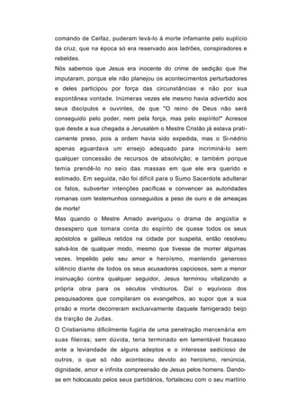 comando de Ceifaz, puderam levá-lo à morte infamante pelo suplício
da cruz, que na época só era reservado aos ladrões, conspiradores e
rebeldes.
Nós sabemos que Jesus era inocente do crime de sedição que lhe
imputaram, porque ele não planejou os acontecimentos perturbadores
e deles participou por força das circunstâncias e não por sua
espontânea vontade. Inúmeras vezes ele mesmo havia advertido aos
seus discípulos e ouvintes, de que "O reino de Deus não será
conseguido pelo poder, nem pela força, mas pelo espírito!" Acresce
que desde a sua chegada a Jerusalém o Mestre Cristão já estava prati-
camente preso, pois a ordem havia sido expedida, mas o Si-nédrio
apenas aguardava um ensejo adequado para incriminá-lo sem
qualquer concessão de recursos de absolvição; e também porque
temia prendê-lo no seio das massas em que ele era querido e
estimado. Em seguida, não foi difícil para o Sumo Sacerdote adulterar
os fatos, subverter intenções pacíficas e convencer as autoridades
romanas com testemunhos conseguidos a peso de ouro e de ameaças
de morte!
Mas quando o Mestre Amado averiguou o drama de angústia e
desespero que tomara conta do espírito de quase todos os seus
apóstolos e galileus retidos na cidade por suspeita, então resolveu
salvá-los de qualquer modo, mesmo que tivesse de morrer algumas
vezes. Impelido pelo seu amor e heroísmo, mantendo generoso
silêncio diante de todos os seus acusadores capciosos, sem a menor
insinuação contra qualquer seguidor, Jesus terminou vitalizando a
própria obra para os séculos vindouros. Daí o equívoco dos
pesquisadores que compilaram os evangelhos, ao supor que a sua
prisão e morte decorreram exclusivamente daquele famigerado beijo
da traição de Judas.
O Cristianismo dificilmente fugiria de uma penetração mercenária em
suas fileiras; sem dúvida, teria terminado em lamentável fracasso
ante a leviandade de alguns adeptos e o interesse sedicioso de
outros, o que só não aconteceu devido ao heroísmo, renúncia,
dignidade, amor e infinita compreensão de Jesus pelos homens. Dando-
se em holocausto pelos seus partidários, fortaleceu com o seu martírio
 